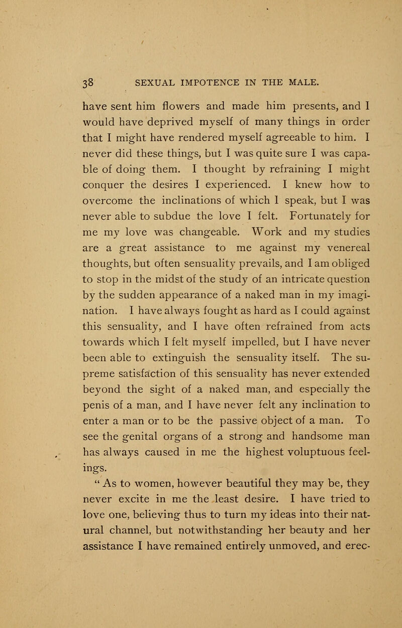 have sent him flowers and made him presents, and I would have deprived myself of many things in order that I might have rendered myself agreeable to him. I never did these things, but I was quite sure I was capa- ble of doing them. I thought by refraining I might conquer the desires I experienced. I knew how to overcome the inclinations of which 1 speak, but I was never able to subdue the love I felt. Fortunately for me my love was changeable. Work and my studies are a great assistance to me against my venereal thoughts, but often sensuality prevails, and I am obliged to stop in the midst of the study of an intricate question by the sudden appearance of a naked man in my imagi- nation. I have always fought as hard as I could against this sensuality, and I have often refrained from acts towards which I felt myself impelled, but I have never been able to extinguish the sensuality itself. The su- preme satisfaction of this sensuality has never extended beyond the sight of a naked man, and especially the penis of a man, and I have never felt any inclination to enter a man or to be the passive object of a man. To see the genital organs of a strong and handsome man has always caused in me the highest voluptuous feel- ings. As to women, however beautiful they may be, they never excite in me the least desire. I have tried to love one, believing thus to turn m}^ ideas into their nat- ural channel, but notwithstanding her beauty and her assistance I have remained entirely unmoved, and erec-
