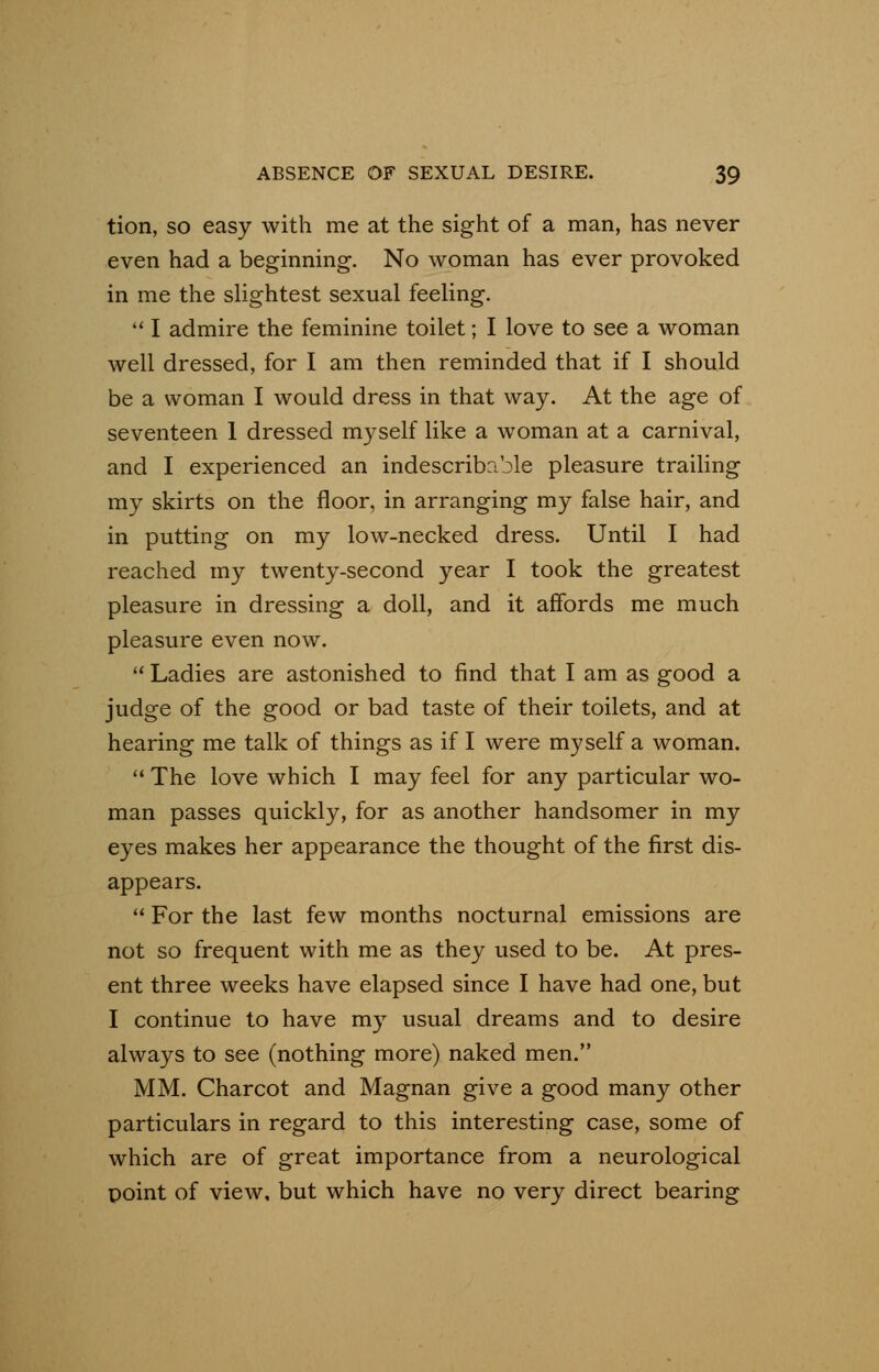 tion, so easy with me at the sight of a man, has never even had a beginning. No woman has ever provoked in me the slightest sexual feeling. I admire the feminine toilet; I love to see a woman well dressed, for I am then reminded that if I should be a woman I would dress in that way. At the age of seventeen 1 dressed myself like a woman at a carnival, and I experienced an indescribable pleasure trailing my skirts on the floor, in arranging my false hair, and in putting on my low-necked dress. Until I had reached my twenty-second year I took the greatest pleasure in dressing a doll, and it affords me much pleasure even now. Ladies are astonished to find that I am as good a judge of the good or bad taste of their toilets, and at hearing me talk of things as if I were myself a woman. The love which I may feel for any particular wo- man passes quickly, for as another handsomer in my eyes makes her appearance the thought of the first dis- appears. For the last few months nocturnal emissions are not so frequent with me as they used to be. At pres- ent three weeks have elapsed since I have had one, but I continue to have my usual dreams and to desire always to see (nothing more) naked men. MM. Charcot and Magnan give a good many other particulars in regard to this interesting case, some of which are of great importance from a neurological point of view, but which have no very direct bearing