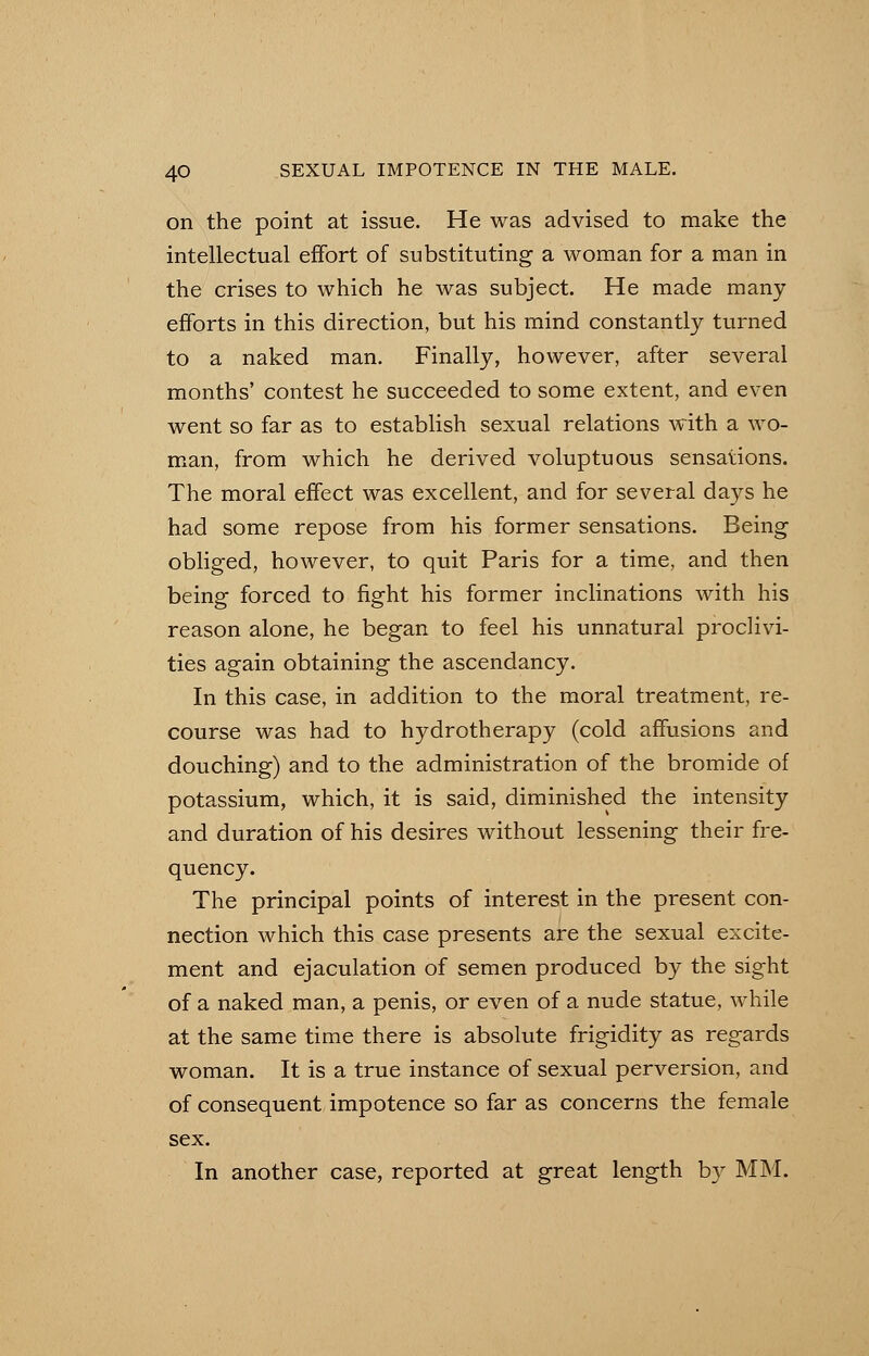 on the point at issue. He was advised to make the intellectual effort of substituting a woman for a man in the crises to which he was subject. He made many efforts in this direction, but his mind constantly turned to a naked man. Finally, however, after several months' contest he succeeded to some extent, and even went so far as to establish sexual relations with a wo- man, from which he derived voluptuous sensations. The moral effect was excellent, and for several days he had some repose from his former sensations. Being obliged, however, to quit Paris for a time, and then being forced to fight his former inclinations with his reason alone, he began to feel his unnatural proclivi- ties again obtaining the ascendancy. In this case, in addition to the moral treatment, re- course was had to hydrotherapy (cold affusions and douching) and to the administration of the bromide of potassium, which, it is said, diminished the intensity and duration of his desires without lessening their fre- quency. The principal points of interest in the present con- nection which this case presents are the sexual excite- ment and ejaculation of semen produced by the sight of a naked man, a penis, or even of a nude statue, while at the same time there is absolute frigidity as regards woman. It is a true instance of sexual perversion, and of consequent impotence so far as concerns the female sex. In another case, reported at great length b}^ MM.