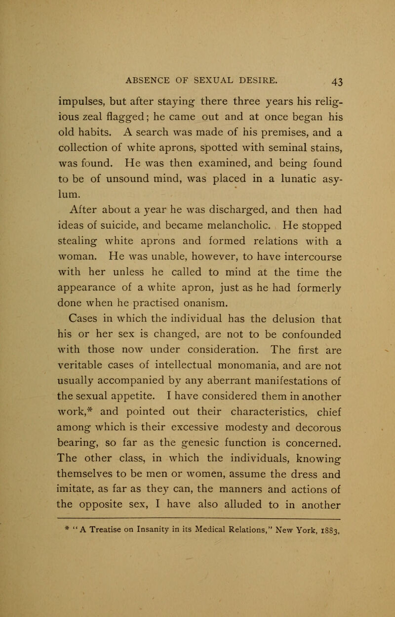 impulses, but after staying there three years his relig- ious zeal flagged; he came out and at once began his old habits. A search was made of his premises, and a collection of white aprons, spotted with seminal stains, was found. He was then examined, and being found to be of unsound mind, was placed in a lunatic asy- lum. After about a year he was discharged, and then had ideas of suicide, and became melancholic. He stopped stealing white aprons and formed relations with a woman. He was unable, however, to have intercourse with her unless he called to mind at the time the appearance of a white apron, just as he had formerly done when he practised onanism. Cases in which the individual has the delusion that his or her sex is changed, are not to be confounded with those now under consideration. The first are veritable cases of intellectual monomania, and are not usually accompanied by any aberrant manifestations of the sexual appetite. I have considered them in another work,* and pointed out their characteristics, chief among which is their excessive modesty and decorous bearing, so far as the genesic function is concerned. The other class, in which the individuals, knowing themselves to be men or women, assume the dress and imitate, as far as they can, the manners and actions of the opposite sex, I have also alluded to in another * A Treatise on Insanity in its Medical Relations, New York, 1883,