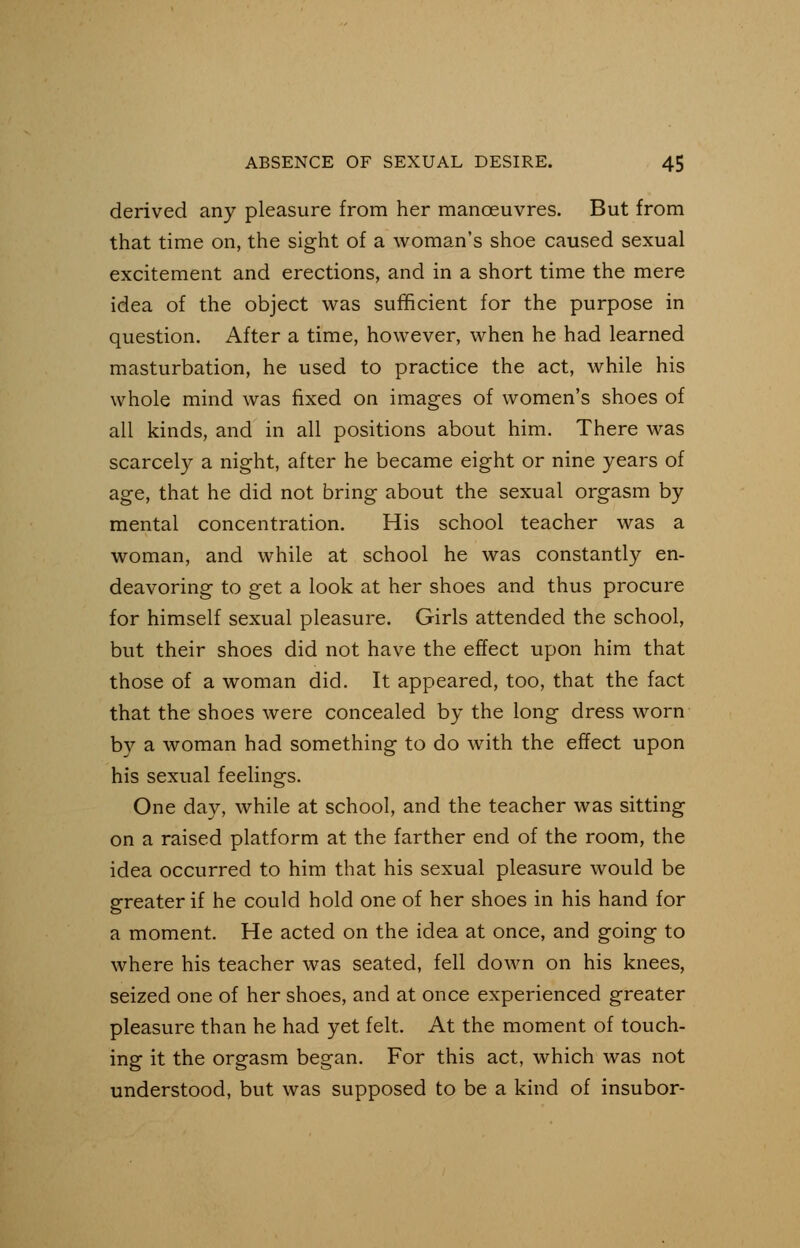 derived any pleasure from her manoeuvres. But from that time on, the sight of a woman's shoe caused sexual excitement and erections, and in a short time the mere idea of the object was sufficient for the purpose in question. After a time, however, when he had learned masturbation, he used to practice the act, while his whole mind was fixed on images of women's shoes of all kinds, and in all positions about him. There was scarcely a night, after he became eight or nine years of age, that he did not bring about the sexual orgasm by mental concentration. His school teacher was a woman, and while at school he was constantly en- deavoring to get a look at her shoes and thus procure for himself sexual pleasure. Girls attended the school, but their shoes did not have the effect upon him that those of a woman did. It appeared, too, that the fact that the shoes were concealed by the long dress worn by a woman had something to do with the effect upon his sexual feelings. One day, while at school, and the teacher was sitting on a raised platform at the farther end of the room, the idea occurred to him that his sexual pleasure would be greater if he could hold one of her shoes in his hand for a moment. He acted on the idea at once, and going to where his teacher was seated, fell down on his knees, seized one of her shoes, and at once experienced greater pleasure than he had yet felt. At the moment of touch- ing it the orgasm began. For this act, which was not understood, but was supposed to be a kind of insubor-