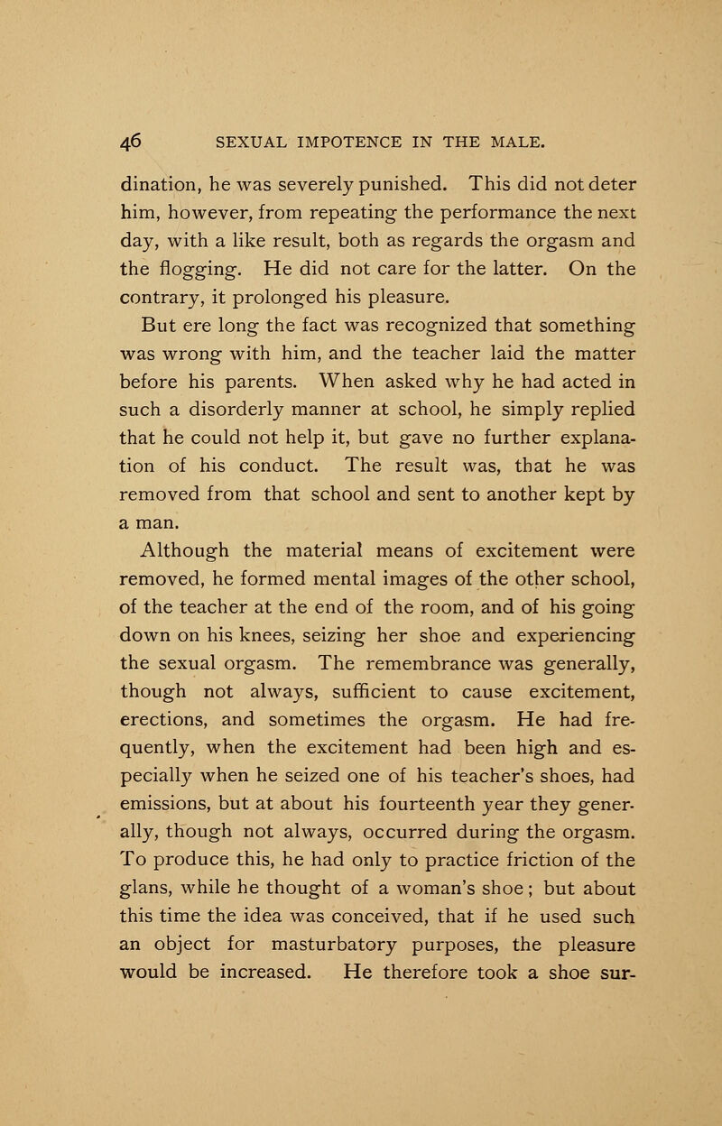 dination, he was severely punished. This did not deter him, however, from repeating the performance the next day, with a like result, both as regards the orgasm and the flogging. He did not care for the latter. On the contrary, it prolonged his pleasure. But ere long the fact was recognized that something was wrong with him, and the teacher laid the matter before his parents. When asked why he had acted in such a disorderly manner at school, he simply replied that he could not help it, but gave no further explana- tion of his conduct. The result was, that he was removed from that school and sent to another kept by a man. Although the material means of excitement were removed, he formed mental images of the other school, of the teacher at the end of the room, and of his going down on his knees, seizing her shoe and experiencing the sexual orgasm. The remembrance was generally, though not always, sufficient to cause excitement, erections, and sometimes the orgasm. He had fre- quently, when the excitement had been high and es- pecially when he seized one of his teacher's shoes, had emissions, but at about his fourteenth year they gener- ally, though not always, occurred during the orgasm. To produce this, he had only to practice friction of the glans, while he thought of a woman's shoe; but about this time the idea was conceived, that if he used such an object for masturbatory purposes, the pleasure would be increased. He therefore took a shoe sur-
