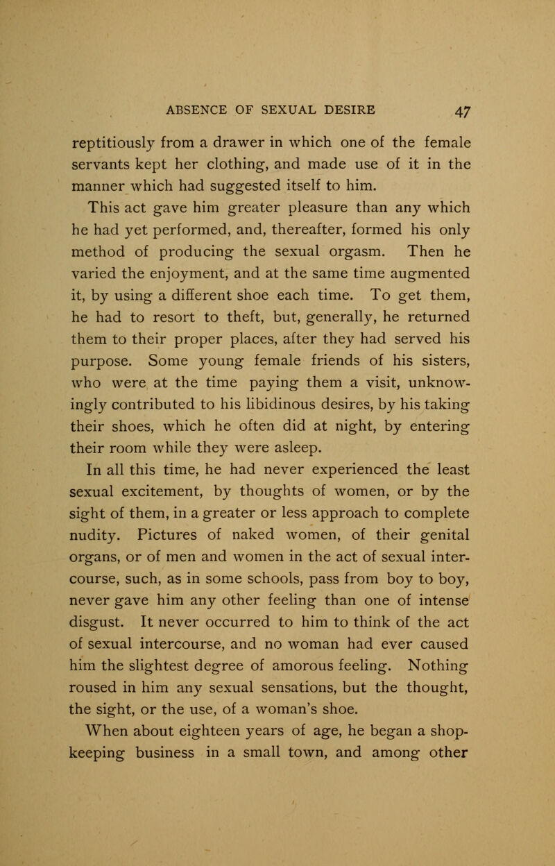 reptitiously from a drawer in which one of the female servants kept her clothing, and made use of it in the manner which had suggested itself to him. This act gave him greater pleasure than any which he had yet performed, and, thereafter, formed his only method of producing the sexual orgasm. Then he varied the enjoyment, and at the same time augmented it, by using a different shoe each time. To get them, he had to resort to theft, but, generally, he returned them to their proper places, after they had served his purpose. Some young female friends of his sisters, who were at the time paying them a visit, unknow- ingly contributed to his libidinous desires, by his taking their shoes, which he often did at night, by entering their room while they were asleep. In all this time, he had never experienced the least sexual excitement, by thoughts of women, or by the sight of them, in a greater or less approach to complete nudity. Pictures of naked women, of their genital organs, or of men and women in the act of sexual inter- course, such, as in some schools, pass from boy to boy, never gave him any other feeling than one of intense disgust. It never occurred to him to think of the act of sexual intercourse, and no woman had ever caused him the slightest degree of amorous feeling. Nothing roused in him any sexual sensations, but the thought, the sight, or the use, of a woman's shoe. When about eighteen years of age, he began a shop- keeping business in a small town, and among other