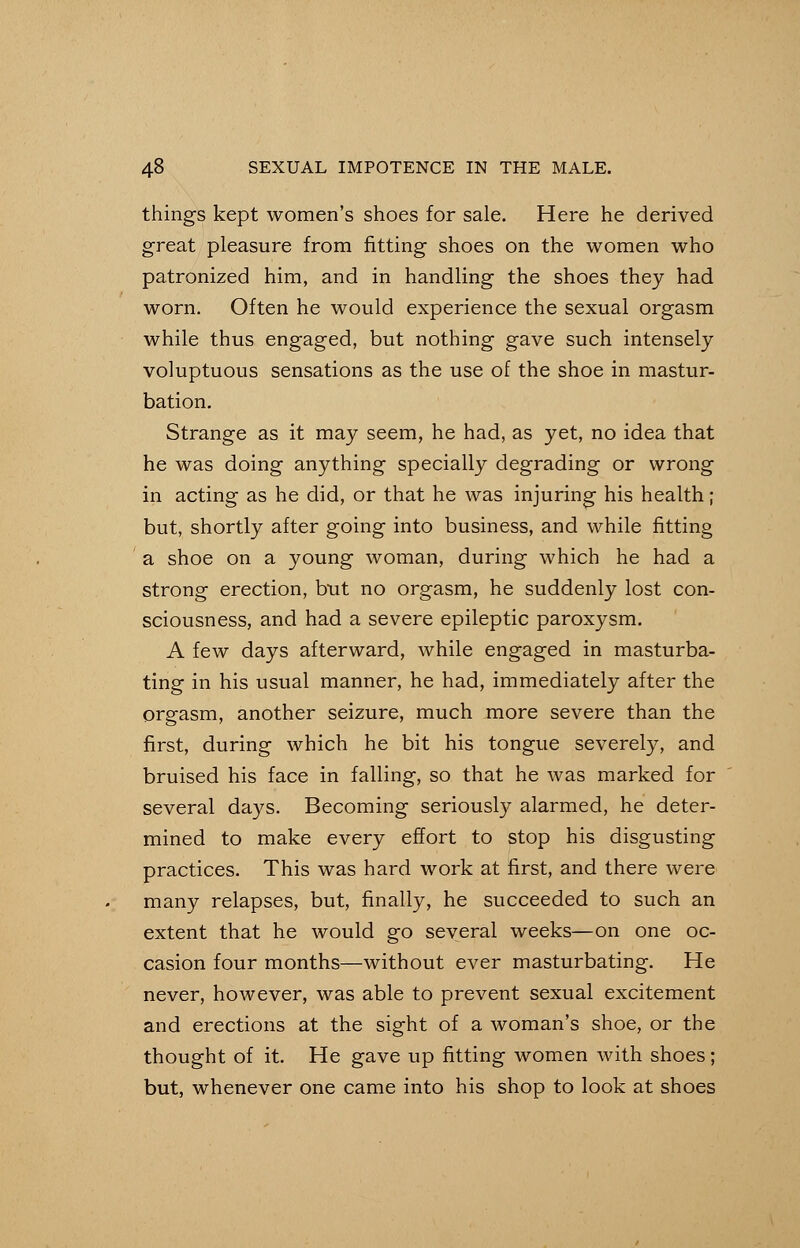 things kept women's shoes for sale. Here he derived great pleasure from fitting shoes on the women who patronized him, and in handling the shoes they had worn. Often he would experience the sexual orgasm while thus engaged, but nothing gave such intensely voluptuous sensations as the use of the shoe in mastur- bation. Strange as it may seem, he had, as yet, no idea that he was doing anything specially degrading or wrong in acting as he did, or that he was injuring his health; but, shortly after going into business, and while fitting a shoe on a young woman, during which he had a strong erection, but no orgasm, he suddenly lost con- sciousness, and had a severe epileptic paroxysm. A few days afterward, while engaged in masturba- ting in his usual manner, he had, immediately after the orgasm, another seizure, much more severe than the first, during which he bit his tongue severely, and bruised his face in falling, so that he was marked for several days. Becoming seriously alarmed, he deter- mined to make every effort to stop his disgusting practices. This was hard work at first, and there were many relapses, but, finally, he succeeded to such an extent that he would go several weeks—on one oc- casion four months—without ever masturbating. He never, however, was able to prevent sexual excitement and erections at the sight of a woman's shoe, or the thought of it. He gave up fitting women with shoes; but, whenever one came into his shop to look at shoes