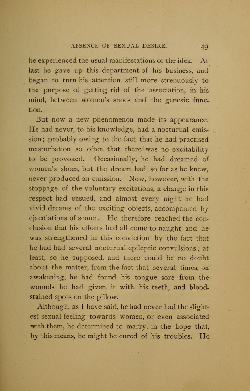 he experienced the usual manifestations of the idea. At last he gave up this department of his business, and began to turn his attention still more strenuously to the purpose of getting rid of the association, in his mind, between women's shoes and the genesic func- tion. But now a new phenomenon made its appearance. He had never, to his knowledge, had a nocturual emis- sion ; probably owing to the fact that he had practised masturbation so often that there was no excitability to be provoked. Occasionally, he had dreamed of women's shoes, but the dream had, so far as he knew, never produced an emission. Now, however, with the stoppage of the voluntary excitations, a change in this respect had ensued, and almost every night he had vivid dreams of the exciting objects, accompanied by ejaculations of semen. He therefore reached the con- clusion that his efforts had all come to naught, and he was strengthened in this conviction by the fact that he had had several nocturual epileptic convulsions; at least, so he supposed, and there could be no doubt about the matter, from the fact that several times, on awakening, he had found his tongue sore from the wounds he had given it with his teeth, and blood- stained spots on the pillow. Although, as I have said, he had never had the slight- est sexual feeling towards women, or even associated with them, he determined to marry, in the hope that, by this means, he might be cured of his troubles. He