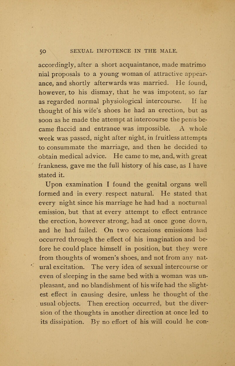 accordingly, after a short acquaintance, made matrimo nial proposals to a young woman of attractive appear- ance, and shortly afterwards was married. He found, however, to his dismay, that he was impotent, so far as regarded normal physiological intercourse. If he thought of his wife's shoes he had an erection, but as soon as he made the attempt at intercourse the penis be- came flaccid and entrance was impossible. A whole week was passed, night after night, in fruitless attempts to consummate the marriage, and then he decided to obtain medical advice. He came to me, and, with great frankness, gave me the full history of his case, as I have stated it. Upon examination I found the genital organs well formed and in every respect natural. He stated that every night since his marriage he had had a nocturnal emission, but that at every attempt to effect entrance the erection, however strong, had at once gone down, and he had failed. On two occasions emissions had occurred through the effect of his imagination and be- fore he could place himself in position, but they were from thoughts of women's shoes, and not from any nat- ural excitation. The very idea of sexual intercourse or even of sleeping in the same bed with a woman was un- pleasant, and no blandishment of his wife had the slight- est effect in causing desire, unless he thought of the . usual objects. Then erection occurred, but the diver- sion of the thoughts in another direction at once led to its dissipation. By no effort of his will could he con-