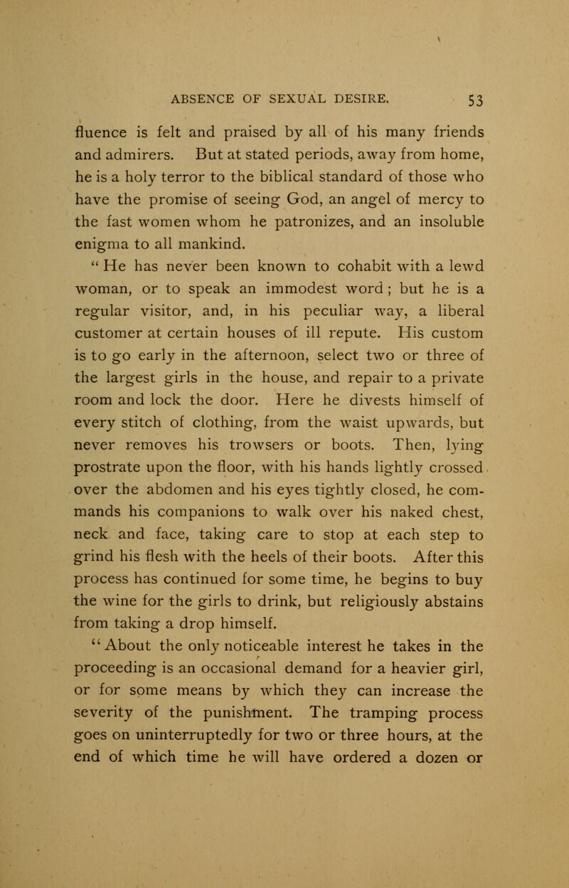 fluence is felt and praised by all of his many friends and admirers. But at stated periods, away from home, he is a holy terror to the biblical standard of those who have the promise of seeing God, an angel of mercy to the fast women whom he patronizes, and an insoluble enigma to all mankind. He has never been known to cohabit with a lewd woman, or to speak an immodest word ; but he is a regular visitor, and, in his peculiar way, a liberal customer at certain houses of ill repute. His custom is to go early in the afternoon, select two or three of the largest girls in the house, and repair to a private room and lock the door. Here he divests himself of every stitch of clothing, from the waist upwards, but never removes his trowsers or boots. Then, lying prostrate upon the floor, with his hands lightly crossed over the abdomen and his eyes tightly closed, he com- mands his companions to walk over his naked chest, neck and face, taking care to stop at each step to grind his flesh with the heels of their boots. After this process has continued for some time, he begins to buy the wine for the girls to drink, but religiously abstains from taking a drop himself. About the only noticeable interest he takes in the r proceeding is an occasional demand for a heavier girl, or for some means by which they can increase the severity of the punishment. The tramping process goes on uninterruptedly for two or three hours, at the end of which time he will have ordered a dozen or