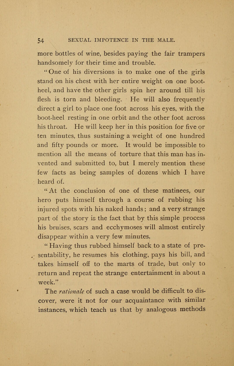 more bottles of wine, besides paying the fair trampers handsomely for their time and trouble. One of his diversions is to make one of the girls stand on his chest with her entire weight on one boot- heel, and have the other girls spin her around till his flesh is torn and bleeding. He will also frequently direct a girl to place one foot across his eyes, with the boot-heel resting in one orbit and the other foot across his throat. He will keep her in this position for five or ten minutes, thus sustaining a weight of one hundred and fifty pounds or more. It would be impossible to mention all the means of torture that this man has in- vented and submitted to, but I merely mention these few facts as being samples of dozens which I have heard of. At the conclusion of one of these matinees, our hero puts himself through a course of rubbing his injured spots with his naked hands; and a very strange part of the story is the fact that by this simple process his bruises, scars and ecchymoses will almost entirely disappear within a very few minutes. Having thus rubbed himself back to a state of pre- sentability, he resumes his clothing, pays his bill, and takes himself off to the marts of trade, but only to return and repeat the strange entertainment in about a week. The rationale of such a case would be difficult to dis- cover, were it not for our acquaintance with similar instances, which teach us that by analogous methods