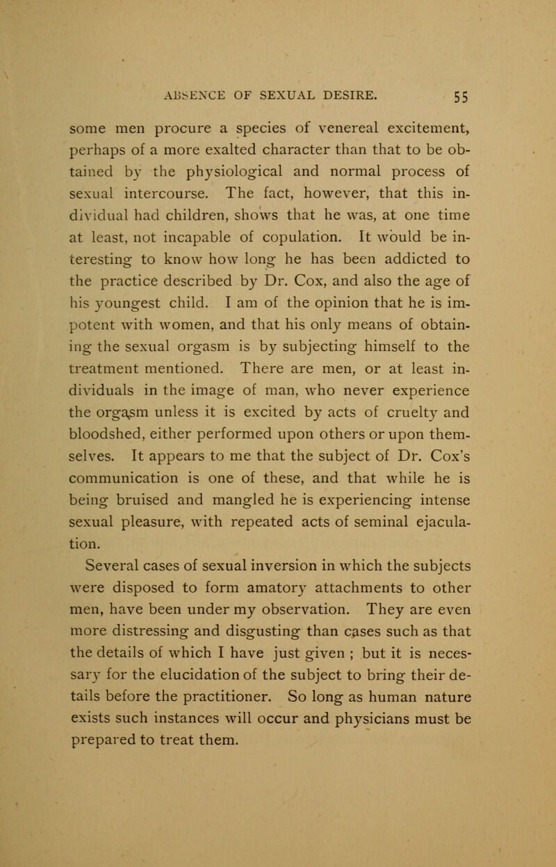 some men procure a species of venereal excitement, perhaps of a more exalted character than that to be ob- tained by the physiological and normal process of sexual intercourse. The fact, however, that this in- dividual had children, shows that he was, at one time at least, not incapable of copulation. It would be in- teresting to know how long he has been addicted to the practice described by Dr. Cox, and also the age of his youngest child. I am of the opinion that he is im- potent with women, and that his only means of obtain- ing the sexual orgasm is by subjecting himself to the treatment mentioned. There are men, or at least in- dividuals in the image of man, who never experience the orgasm unless it is excited by acts of cruelty and bloodshed, either performed upon others or upon them- selves. It appears to me that the subject of Dr. Cox's communication is one of these, and that while he is being bruised and mangled he is experiencing intense sexual pleasure, with repeated acts of seminal ejacula- tion. Several cases of sexual inversion in which the subjects were disposed to form amatory attachments to other men, have been under my observation. They are even more distressing and disgusting than cases such as that the details of which I have just given ; but it is neces- sary for the elucidation of the subject to bring their de- tails before the practitioner. So long as human nature exists such instances will occur and physicians must be prepared to treat them.