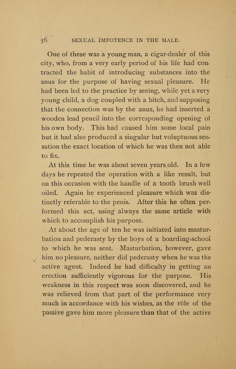 One of these was a young man, a cigar-dealer of this city, who, from a very early period of his life had con- tracted the habit of introducing substances into the anus for the purpose of having sexual pleasure. He had been led to the practice by seeing, while yet a very young child, a dog coupled with a bitch, and supposing that the connection was by the anus, he had inserted a wooden lead pencil into the corresponding opening of his own body. This had caused him some local pain but it had also produced a singular but voluptuous sen- sation the exact location of which he was then not able to fix. At this time he was about seven years old. In a few days he repeated the operation with a like result, but on this occasion with the handle of a tooth brush well oiled. Again he experienced pleasure which was dis- tinctly referable to the penis. After this he often per- formed this act, using always the same article with which to accomplish his purpose. At about the age of ten he was initiated into mastur- bation and pederasty by the boys of a boarding-school to which he was sent. Masturbation, however, gave him no pleasure, neither did pederasty when he was the active agent. Indeed he had difficulty in getting an erection sufficiently vigorous for the purpose. His weakness in this respect was soon discovered, and he was relieved from that part of the performance very much in accordance with his wishes, as the role of the passive gave him more pleasure than that of the active
