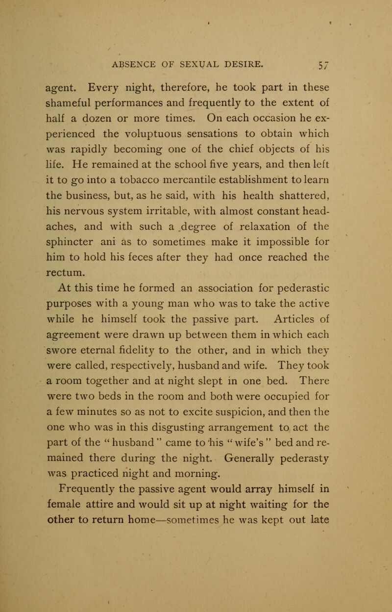 agent. Every night, therefore, he took part in these shameful performances and frequently to the extent of half a dozen or more times. On each occasion he ex- perienced the voluptuous sensations to obtain which was rapidly becoming one of the chief objects of his life. He remained at the school five years, and then left it to go into a tobacco mercantile establishment to learn the business, but, as he said, with his health shattered, his nervous system irritable, with almost constant head- aches, and with such a .degree of relaxation of the sphincter ani as to sometimes make it impossible for him to hold his feces after they had once reached the rectum. At this time he formed an association for pederastic purposes with a young man who was to take the active while he himself took the passive part. Articles of agreement were drawn up between them in which each swore eternal fidelity to the other, and in which they were called, respectively, husband and wife. They took a room together and at night slept in one bed. There were two beds in the room and both were occupied for a few minutes so as not to excite suspicion, and then the one who was in this disgusting arrangement to act the part of the  husband  came to 'his  wife's  bed and re- mained there during the night. Generally pederasty was practiced night and morning. Frequently the passive agent would array himself in female attire and would sit up at night waiting for the other to return home—sometimes he was kept out late