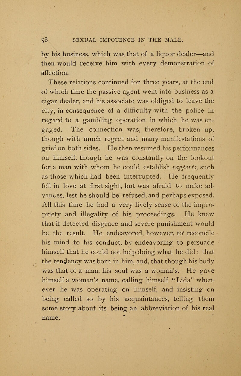 by his business, which was that of a liquor dealer—and then would receive him with every demonstration of affection. These relations continued for three years, at the end of which time the passive agent went into business as a cigar dealer, and his associate was obliged to leave the city, in consequence of a difficulty with the police in regard to a gambling operation in which he was en- gaged. The connection was, therefore, broken up, though with much regret and many manifestations of grief on both sides. He then resumed his performances on himself, though he was constantly on the lookout for a man with whom he could establish rapports, such as those which had been interrupted. He frequently fell in love at first sight, but was afraid to make ad- vances, lest he should be refused, and perhaps exposed. All this time he had a very lively sense of the impro- priety and illegality of his proceedings. He knew that if detected disgrace and severe punishment would be the result. He endeavored, however, to' reconcile his mind to his conduct, by endeavoring to persuade himself that he could not help doing what he did ; that the tendency was born in him, and, that though his body was that of a man, his soul was a woman's. He gave himself a woman's name, calling himself Lida when- ever he was operating on himself, and insisting on being called so by his acquaintances, telling them some story about its being an abbreviation of his real name.