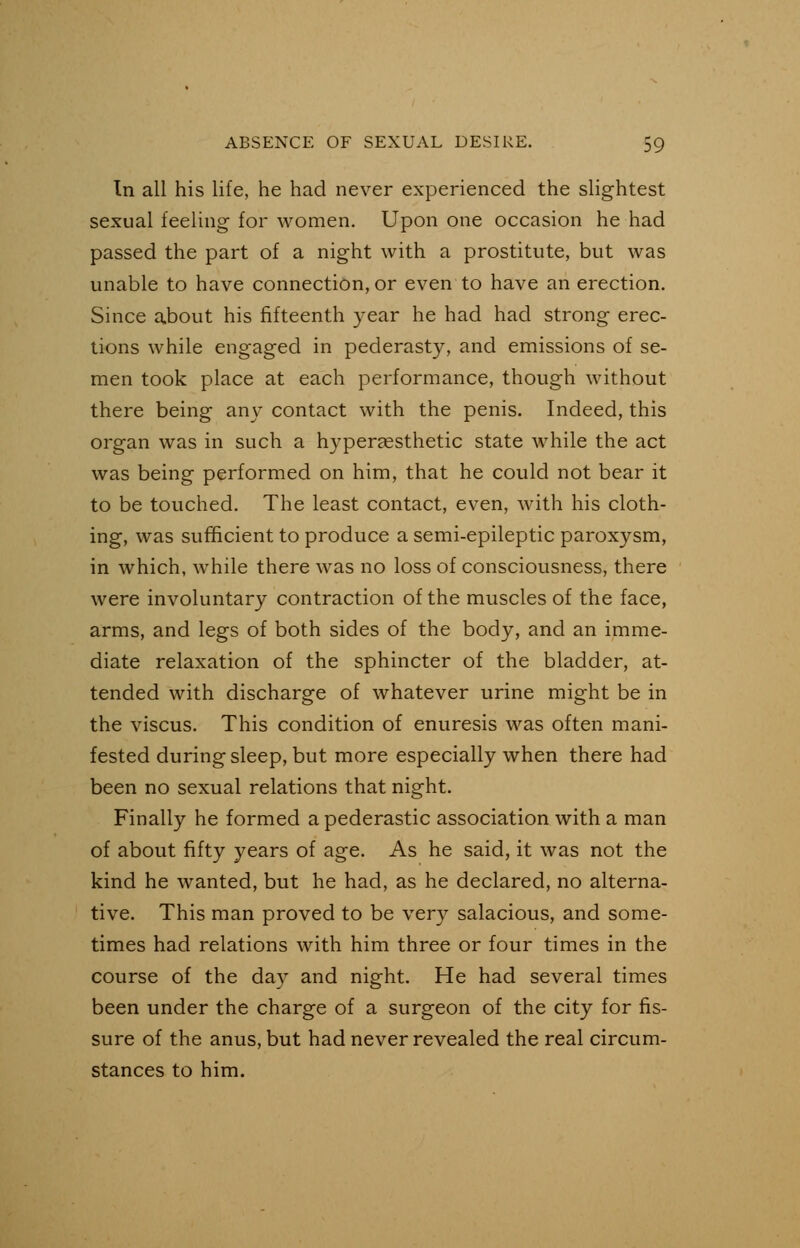 In all his life, he had never experienced the slightest sexual feeling for women. Upon one occasion he had passed the part of a night with a prostitute, but was unable to have connection, or even to have an erection. Since about his fifteenth year he had had strong erec- tions while engaged in pederasty, and emissions of se- men took place at each performance, though without there being any contact with the penis. Indeed, this organ was in such a hyperaesthetic state while the act was being performed on him, that he could not bear it to be touched. The least contact, even, with his cloth- ing, was sufficient to produce a semi-epileptic paroxysm, in which, while there was no loss of consciousness, there were involuntary contraction of the muscles of the face, arms, and legs of both sides of the body, and an imme- diate relaxation of the sphincter of the bladder, at- tended with discharge of whatever urine might be in the viscus. This condition of enuresis was often mani- fested during sleep, but more especially when there had been no sexual relations that night. Finally he formed a pederastic association with a man of about fifty years of age. As he said, it was not the kind he wanted, but he had, as he declared, no alterna- tive. This man proved to be very salacious, and some- times had relations with him three or four times in the course of the day and night. He had several times been under the charge of a surgeon of the city for fis- sure of the anus, but had never revealed the real circum- stances to him.