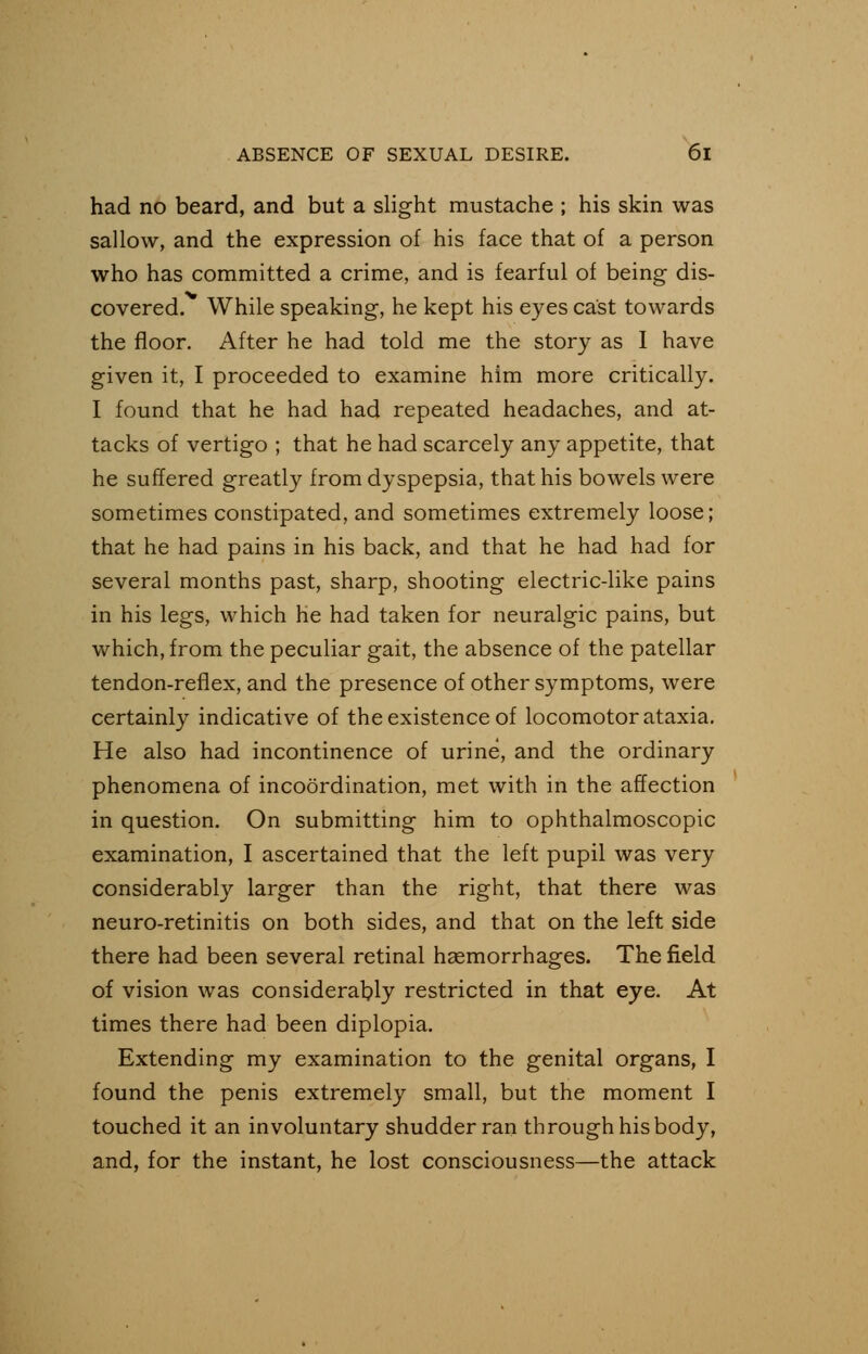 had no beard, and but a slight mustache ; his skin was sallow, and the expression of his face that of a person who has committed a crime, and is fearful of being dis- covered. While speaking, he kept his eyes cast towards the floor. After he had told me the story as I have given it, I proceeded to examine him more critically. I found that he had had repeated headaches, and at- tacks of vertigo ; that he had scarcely any appetite, that he suffered greatly from dyspepsia, that his bowels were sometimes constipated, and sometimes extremely loose; that he had pains in his back, and that he had had for several months past, sharp, shooting electric-like pains in his legs, which he had taken for neuralgic pains, but which, from the peculiar gait, the absence of the patellar tendon-reflex, and the presence of other symptoms, were certainly indicative of the existence of locomotor ataxia. He also had incontinence of urine, and the ordinary phenomena of incoordination, met with in the affection in question. On submitting him to ophthalmoscopic examination, I ascertained that the left pupil was very considerably larger than the right, that there was neuro-retinitis on both sides, and that on the left side there had been several retinal haemorrhages. The field of vision was considerably restricted in that eye. At times there had been diplopia. Extending my examination to the genital organs, I found the penis extremely small, but the moment I touched it an involuntary shudder ran through his body, and, for the instant, he lost consciousness—the attack