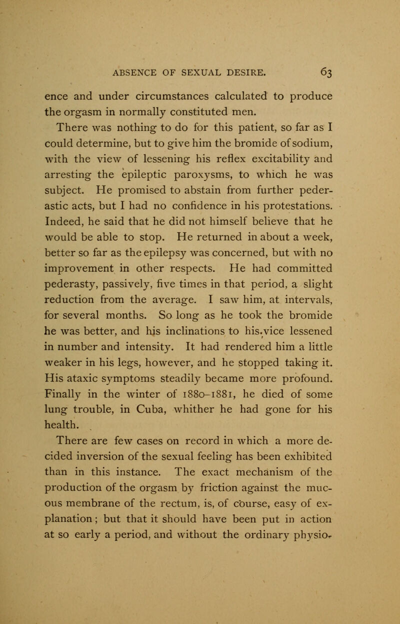 ence and under circumstances calculated to produce the orgasm in normally constituted men. There was nothing to do for this patient, so far as I could determine, but to give him the bromide of sodium, with the view of lessening his reflex excitability and arresting the epileptic paroxysms, to which he was subject. He promised to abstain from further peder- astic acts, but I had no confidence in his protestations. Indeed, he said that he did not himself believe that he would be able to stop. He returned in about a week, better so far as the epilepsy was concerned, but with no improvement in other respects. He had committed pederasty, passively, five times in that period, a slight reduction from the average. I saw him, at intervals, for several months. So long as he took the bromide he was better, and his inclinations to his.vice lessened in number and intensity. It had rendered him a little weaker in his legs, however, and he stopped taking it. His ataxic symptoms steadily became more profound. Finally in the winter of 1880-1881, he died of some lung trouble, in Cuba, whither he had gone for his health. There are few cases on record in which a more de- cided inversion of the sexual feeling has been exhibited than in this instance. The exact mechanism of the production of the orgasm by friction against the muc- ous membrane of the rectum, is, of course, easy of ex- planation ; but that it should have been put in action at so early a period, and without the ordinary physior-