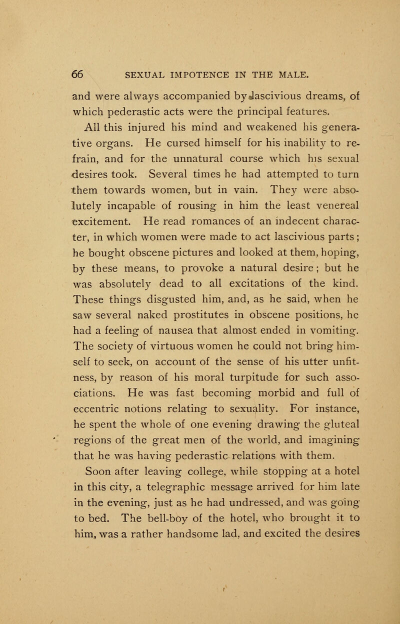 and were always accompanied bydascivious dreams, of which pederastic acts were the principal features. All this injured his mind and weakened his genera- tive organs. He cursed himself for his inability to re- frain, and for the unnatural course which his sexual desires took. Several times he had attempted to turn them towards women, but in vain. They were abso- lutely incapable of rousing in him the least venereal excitement. He read romances of an indecent charac- ter, in which women were made to act lascivious parts; he bought obscene pictures and looked at them, hoping, by these means, to provoke a natural desire ; but he was absolutely dead to all excitations of the kind. These things disgusted him, and, as he said, when he saw several naked prostitutes in obscene positions, he had a feeling of nausea that almost ended in vomiting. The society of virtuous women he could not bring him- self to seek, on account of the sense of his utter unfit- ness, by reason of his moral turpitude for such asso- ciations. He was fast becoming morbid and full of eccentric notions relating to sexuality. For instance, he spent the whole of one evening drawing the gluteal regions of the great men of the world, and imagining that he was having pederastic relations with them. Soon after leaving college, while stopping at a hotel in this city, a telegraphic message arrived for him late in the evening, just as he had undressed, and was going to bed. The bell-boy of the hotel, who brought it to him, was a rather handsome lad, and excited the desires