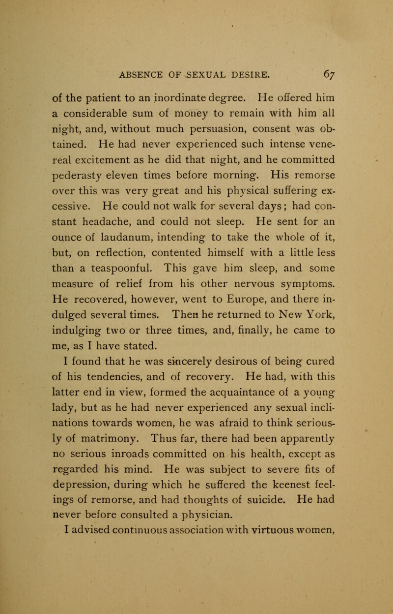 of the patient to an inordinate degree. He offered him a considerable sum of money to remain with him all night, and, without much persuasion, consent was ob- tained. He had never experienced such intense vene- real excitement as he did that night, and he committed pederasty eleven times before morning. His remorse over this was very great and his physical suffering ex- cessive. He could not walk for several days; had con- stant headache, and could not sleep. He sent for an ounce of laudanum, intending to take the whole of it, but, on reflection, contented himself with a little less than a teaspoonful. This gave him sleep, and some measure of relief from his other nervous symptoms. He recovered, however, went to Europe, and there in- dulged several times. Then he returned to New York, indulging two or three times, and, finally, he came to me, as I have stated. I found that he was sincerely desirous of being cured of his tendencies, and of recovery. He had, with this latter end in view, formed the acquaintance of a young lady, but as he had never experienced any sexual incli- nations towards women, he was afraid to think serious- ly of matrimony. Thus far, there had been apparently no serious inroads committed on his health, except as regarded his mind. He was subject to severe fits of depression, during which he suffered the keenest feel- ings of remorse, and had thoughts of suicide. He had never before consulted a physician. I advised continuous association with virtuous women,