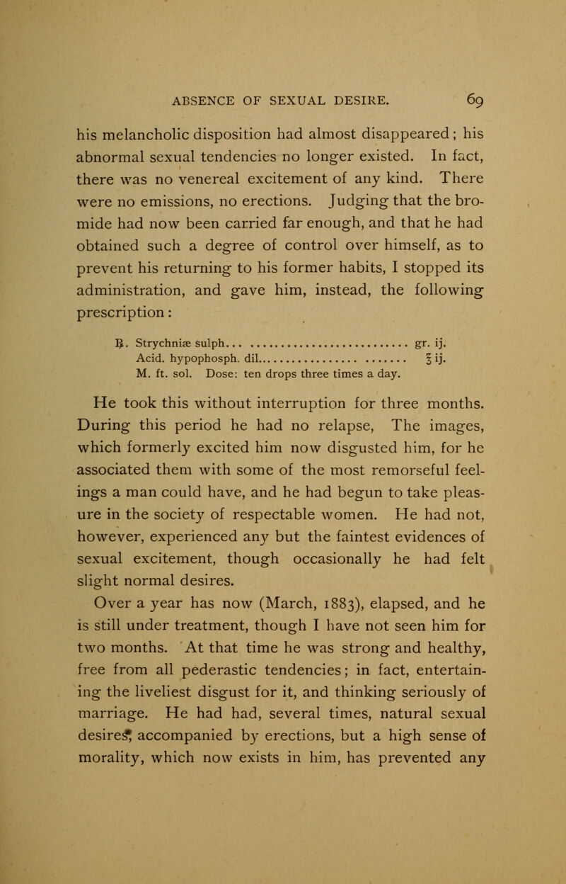 his melancholic disposition had almost disappeared; his abnormal sexual tendencies no longer existed. In fact, there was no venereal excitement of any kind. There were no emissions, no erections. Judging that the bro- mide had now been carried far enough, and that he had obtained such a degree of control over himself, as to prevent his returning to his former habits, I stopped its administration, and gave him, instead, the following prescription: 5. Strychnia; sulph gr. ij. Acid, hypophosph. dil § ij. M. ft. sol. Dose: ten drops three times a day. He took this without interruption for three months. During this period he had no relapse, The images, which formerly excited him now disgusted him, for he associated them with some of the most remorseful feel- ings a man could have, and he had begun to take pleas- ure in the society of respectable women. He had not, however, experienced any but the faintest evidences of sexual excitement, though occasionally he had felt slight normal desires. Over a year has now (March, 1883), elapsed, and he is still under treatment, though I have not seen him for two months. At that time he was strong and healthy, free from all pederastic tendencies; in fact, entertain- ing the liveliest disgust for it, and thinking seriously of marriage. He had had, several times, natural sexual desires^ accompanied by erections, but a high sense of morality, which now exists in him, has prevented any