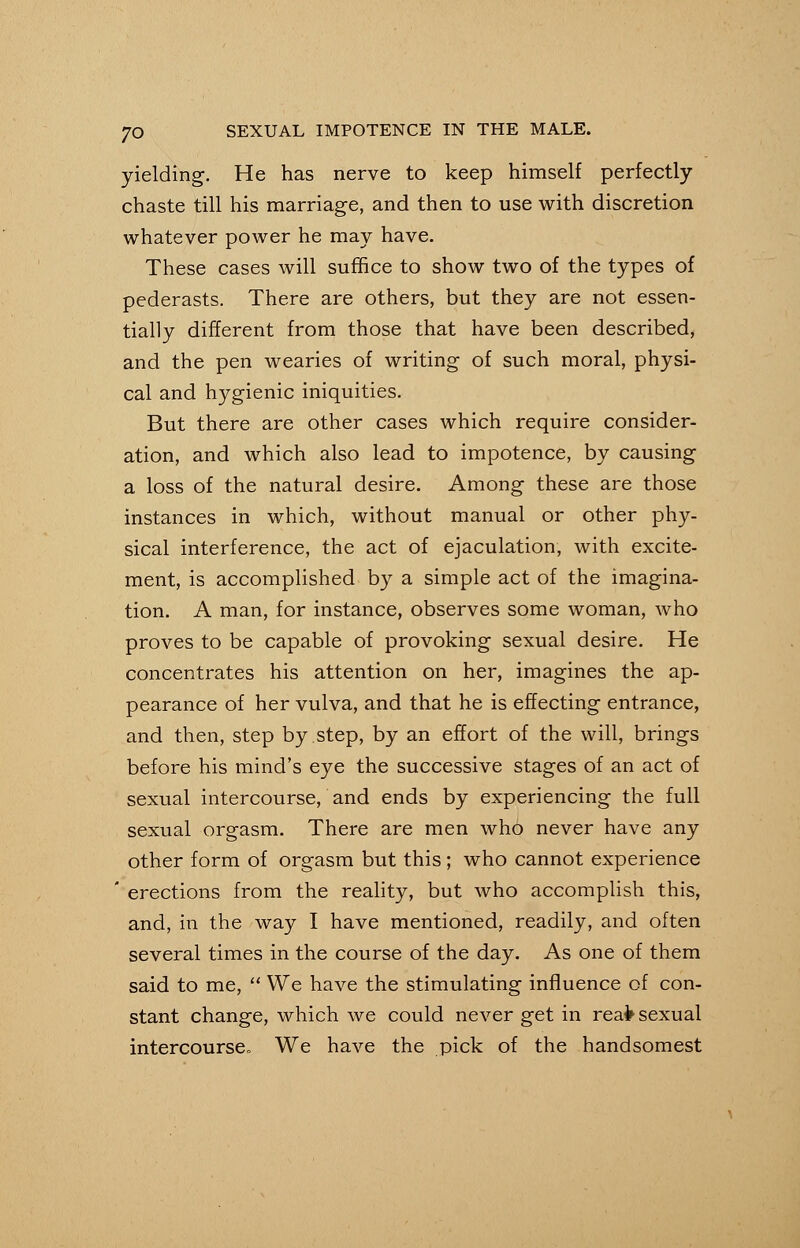 yielding. He has nerve to keep himself perfectly- chaste till his marriage, and then to use with discretion whatever power he may have. These cases will suffice to show two of the types of pederasts. There are others, but they are not essen- tially different from those that have been described, and the pen wearies of writing of such moral, physi- cal and hygienic iniquities. But there are other cases which require consider- ation, and which also lead to impotence, by causing a loss of the natural desire. Among these are those instances in which, without manual or other phy- sical interference, the act of ejaculation, with excite- ment, is accomplished by a simple act of the imagina- tion. A man, for instance, observes some woman, who proves to be capable of provoking sexual desire. He concentrates his attention on her, imagines the ap- pearance of her vulva, and that he is effecting entrance, and then, step by step, by an effort of the will, brings before his mind's eye the successive stages of an act of sexual intercourse, and ends by experiencing the full sexual orgasm. There are men who never have any other form of orgasm but this ; who cannot experience ' erections from the reality, but who accomplish this, and, in the way I have mentioned, readily, and often several times in the course of the day. As one of them said to me,  We have the stimulating influence of con- stant change, which we could never get in reafc sexual intercourse. We have the pick of the handsomest
