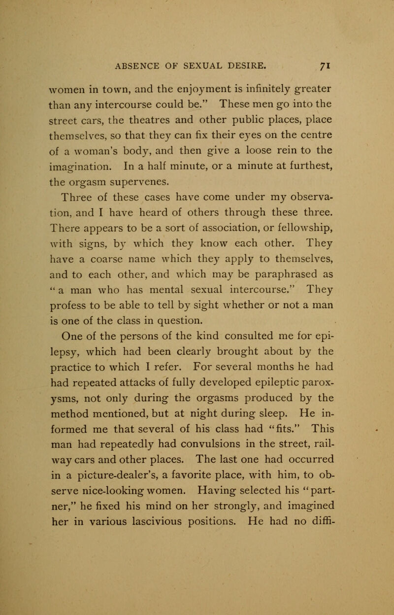 women in town, and the enjoyment is infinitely greater than any intercourse could be. These men go into the street cars, the theatres and other public places, place themselves, so that they can fix their eyes on the centre of a woman's body, and then give a loose rein to the imagination. In a half minute, or a minute at furthest, the orgasm supervenes. Three of these cases have come under my observa- tion, and I have heard of others through these three. There appears to be a sort of association, or fellowship, with signs, by which they know each other. They have a coarse name which they apply to themselves, and to each other, and which may be paraphrased as  a man who has mental sexual intercourse. They profess to be able to tell by sight whether or not a man is one of the class in question. One of the persons of the kind consulted me for epi- lepsy, which had been clearly brought about by the practice to which I refer. For several months he had had repeated attacks of fully developed epileptic parox- ysms, not only during the orgasms produced by the method mentioned, but at night during sleep. He in- formed me that several of his class had fits. This man had repeatedly had convulsions in the street, rail- way cars and other places. The last one had occurred in a picture-dealer's, a favorite place, with him, to ob- serve nice-looking women. Having selected his part- ner, he fixed his mind on her strongly, and imagined her in various lascivious positions. He had no diffi-