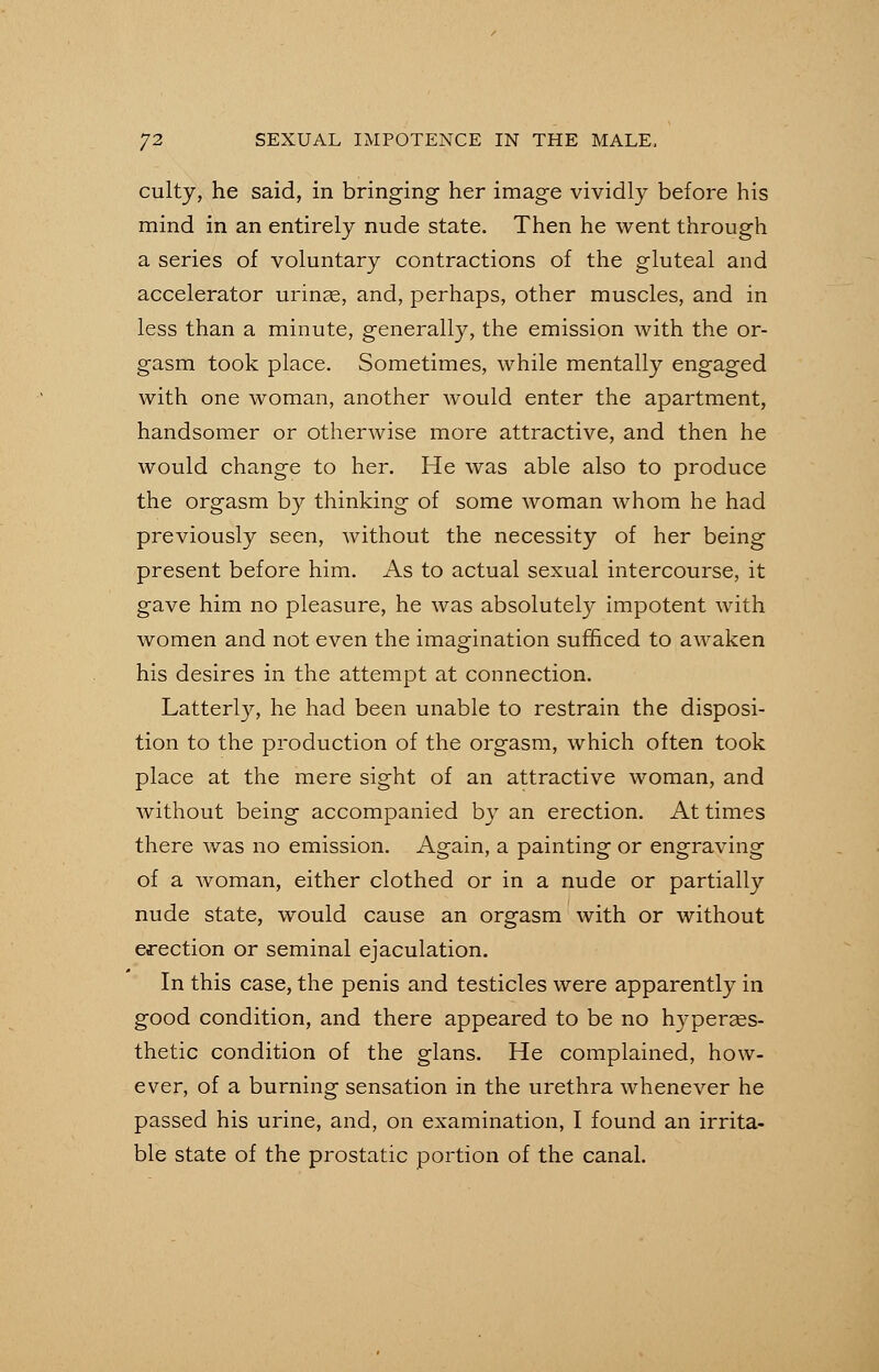 culty, he said, in bringing her image vividly before his mind in an entirely nude state. Then he went through a series of voluntary contractions of the gluteal and accelerator urinas, and, perhaps, other muscles, and in less than a minute, generally, the emission with the or- gasm took place. Sometimes, while mentally engaged with one woman, another would enter the apartment, handsomer or otherwise more attractive, and then he would change to her. He was able also to produce the orgasm by thinking of some woman whom he had previously seen, without the necessity of her being present before him. As to actual sexual intercourse, it gave him no pleasure, he was absolutely impotent with women and not even the imagination sufficed to awaken his desires in the attempt at connection. Latterly, he had been unable to restrain the disposi- tion to the production of the orgasm, which often took place at the mere sight of an attractive woman, and without being accompanied by an erection. At times there was no emission. Again, a painting or engraving of a woman, either clothed or in a nude or partially nude state, would cause an orgasm with or without erection or seminal ejaculation. In this case, the penis and testicles were apparently in good condition, and there appeared to be no hyperass- thetic condition of the glans. He complained, how- ever, of a burning sensation in the urethra whenever he passed his urine, and, on examination, I found an irrita- ble state of the prostatic portion of the canal.