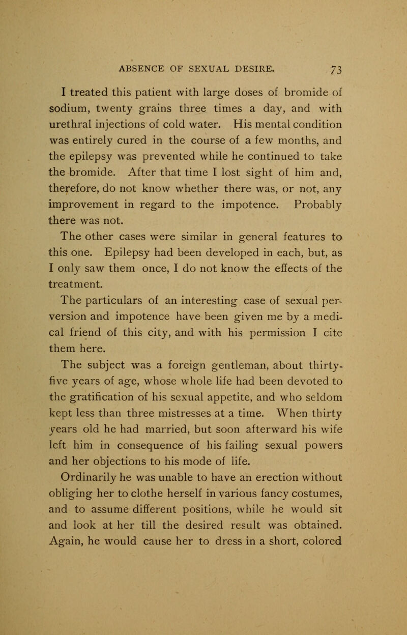 I treated this patient with large doses of bromide of sodium, twenty grains three times a day, and with urethral injections of cold water. His mental condition was entirely cured in the course of a few months, and the epilepsy was prevented while he continued to take the bromide. After that time I lost sight of him and, therefore, do not know whether there was, or not, any improvement in regard to the impotence. Probably there was not. The other cases were similar in general features to this one. Epilepsy had been developed in each, but, as I only saw them once, I do not know the effects of the treatment. The particulars of an interesting case of sexual per- version and impotence have been given me by a medi- cal friend of this city, and with his permission I cite them here. The subject was a foreign gentleman, about thirty- five years of age, whose whole life had been devoted to the gratification of his sexual appetite, and who seldom kept less than three mistresses at a time. When thirty years old he had married, but soon afterward his wife left him in consequence of his failing sexual powers and her objections to his mode of life. Ordinarily he was unable to have an erection without obliging her to clothe herself in various fancy costumes, and to assume different positions, while he would sit and look at her till the desired result was obtained. Again, he would cause her to dress in a short, colored
