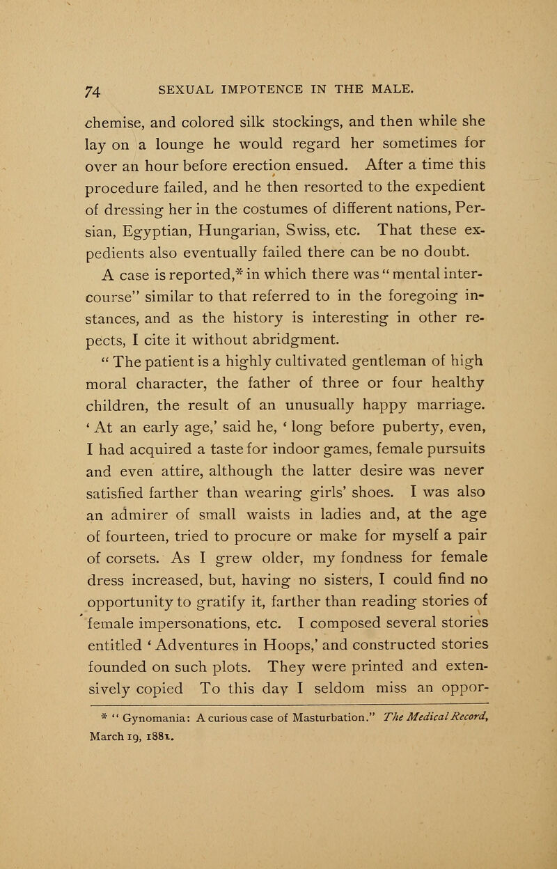 chemise, and colored silk stockings, and then while she lay on a lounge he would regard her sometimes for over an hour before erection ensued. After a time this procedure failed, and he then resorted to the expedient of dressing her in the costumes of different nations, Per- sian, Egyptian, Hungarian, Swiss, etc. That these ex- pedients also eventually failed there can be no doubt. A case is reported,* in which there was  mental inter- course similar to that referred to in the foregoing in- stances, and as the history is interesting in other re- pe'cts, I cite it without abridgment.  The patient is a highly cultivated gentleman of high moral character, the father of three or four healthy children, the result of an unusually happy marriage. ' At an early age,' said he, ' long before puberty, even, I had acquired a taste for indoor games, female pursuits and even attire, although the latter desire was never satisfied farther than wearing girls' shoes. I was also an admirer of small waists in ladies and, at the age of fourteen, tried to procure or make for myself a pair of corsets. As I grew older, my fondness for female dress increased, but, having no sisters, I could find no opportunity to gratify it, farther than reading stories of female impersonations, etc. I composed several stories entitled ' Adventures in Hoops,' and constructed stories founded on such plots. They were printed and exten- sively copied To this day I seldom miss an oppor- *  Gynomania: A curious case of Masturbation. The Medical Record, March 19, 1881.