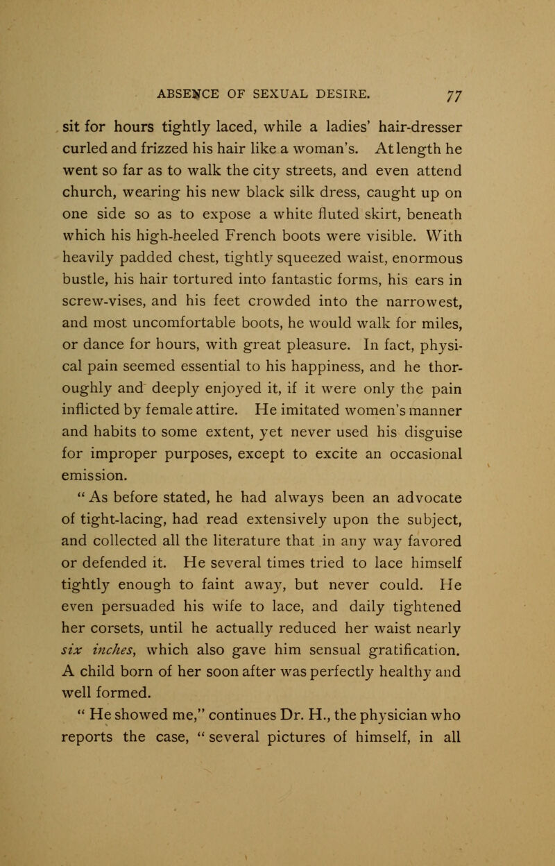 sit for hours tightly laced, while a ladies' hair-dresser curled and frizzed his hair like a woman's. At length he went so far as to walk the city streets, and even attend church, wearing his new black silk dress, caught up on one side so as to expose a white fluted skirt, beneath which his high-heeled French boots were visible. With heavily padded chest, tightly squeezed waist, enormous bustle, his hair tortured into fantastic forms, his ears in screw-vises, and his feet crowded into the narrowest, and most uncomfortable boots, he would walk for miles, or dance for hours, with great pleasure. In fact, physi- cal pain seemed essential to his happiness, and he thor- oughly and deeply enjoyed it, if it were only the pain inflicted by female attire. He imitated women's manner and habits to some extent, yet never used his disguise for improper purposes, except to excite an occasional emission.  As before stated, he had always been an advocate of tight-lacing, had read extensively upon the subject, and collected all the literature that in any way favored or defended it. He several times tried to lace himself tightly enough to faint away, but never could. He even persuaded his wife to lace, and daily tightened her corsets, until he actually reduced her waist nearly six inches, which also gave him sensual gratification. A child born of her soon after was perfectly healthy and well formed.  He showed me, continues Dr. H., the physician who reports the case,  several pictures of himself, in all