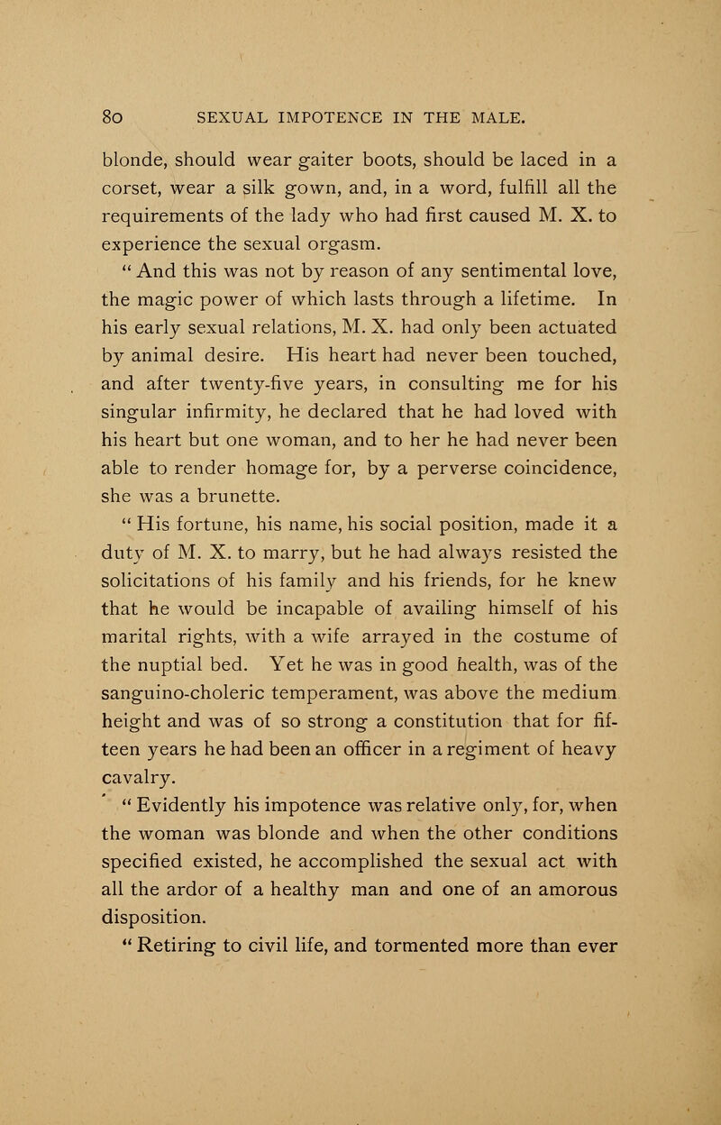 blonde, should wear gaiter boots, should be laced in a corset, wear a silk gown, and, in a word, fulfill all the requirements of the lady who had first caused M. X. to experience the sexual orgasm.  And this was not by reason of any sentimental love, the magic power of which lasts through a lifetime. In his early sexual relations, M. X. had only been actuated by animal desire. His heart had never been touched, and after twenty-five years, in consulting me for his singular infirmity, he declared that he had loved with his heart but one woman, and to her he had never been able to render homage for, by a perverse coincidence, she was a brunette.  His fortune, his name, his social position, made it a duty of M. X. to marry, but he had always resisted the solicitations of his family and his friends, for he knew that he would be incapable of availing himself of his marital rights, with a wife arrayed in the costume of the nuptial bed. Yet he was in good health, was of the sanguino-choleric temperament, was above the medium height and was of so strong a constitution that for fif- teen years he had been an officer in a regiment of heavy cavalry.  Evidently his impotence was relative only, for, when the woman was blonde and when the other conditions specified existed, he accomplished the sexual act with all the ardor of a healthy man and one of an amorous disposition.  Retiring to civil life, and tormented more than ever