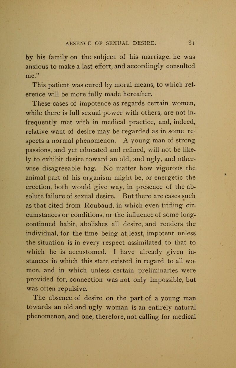 by his family on the subject of his marriage, he was anxious to make a last effort, and accordingly consulted me. This patient was cured by moral means, to which ref- erence will be more fully made hereafter. These cases of impotence as regards certain women, while there is full sexual power with others, are not in- frequently met with in medical practice, and, indeed, relative want of desire may be regarded as in some re- spects a normal phenomenon. A young man of strong passions, and yet educated and refined, will not be like- ly to exhibit desire toward an old, and ugly, and other- wise disagreeable hag. No matter how vigorous the animal part of his organism might be, or energetic the erection, both would give way, in presence of the ab- solute failure of sexual desire. But there are cases such as that cited from Roubaud, in which even trifling cir- cumstances or conditions, or the influence of some long- continued habit, abolishes all desire, and renders the individual, for the time being at least, impotent unless the situation is in every respect assimilated to that to which he is accustomed. I have already given in- stances in which this state existed in regard to all wo- men, and in which unless certain preliminaries were provided for, connection was not only impossible, but was often repulsive. The absence of desire on the part of a young man towards an old and ugly woman is an entirely natural phenomenon, and one, therefore, not calling for medicaL