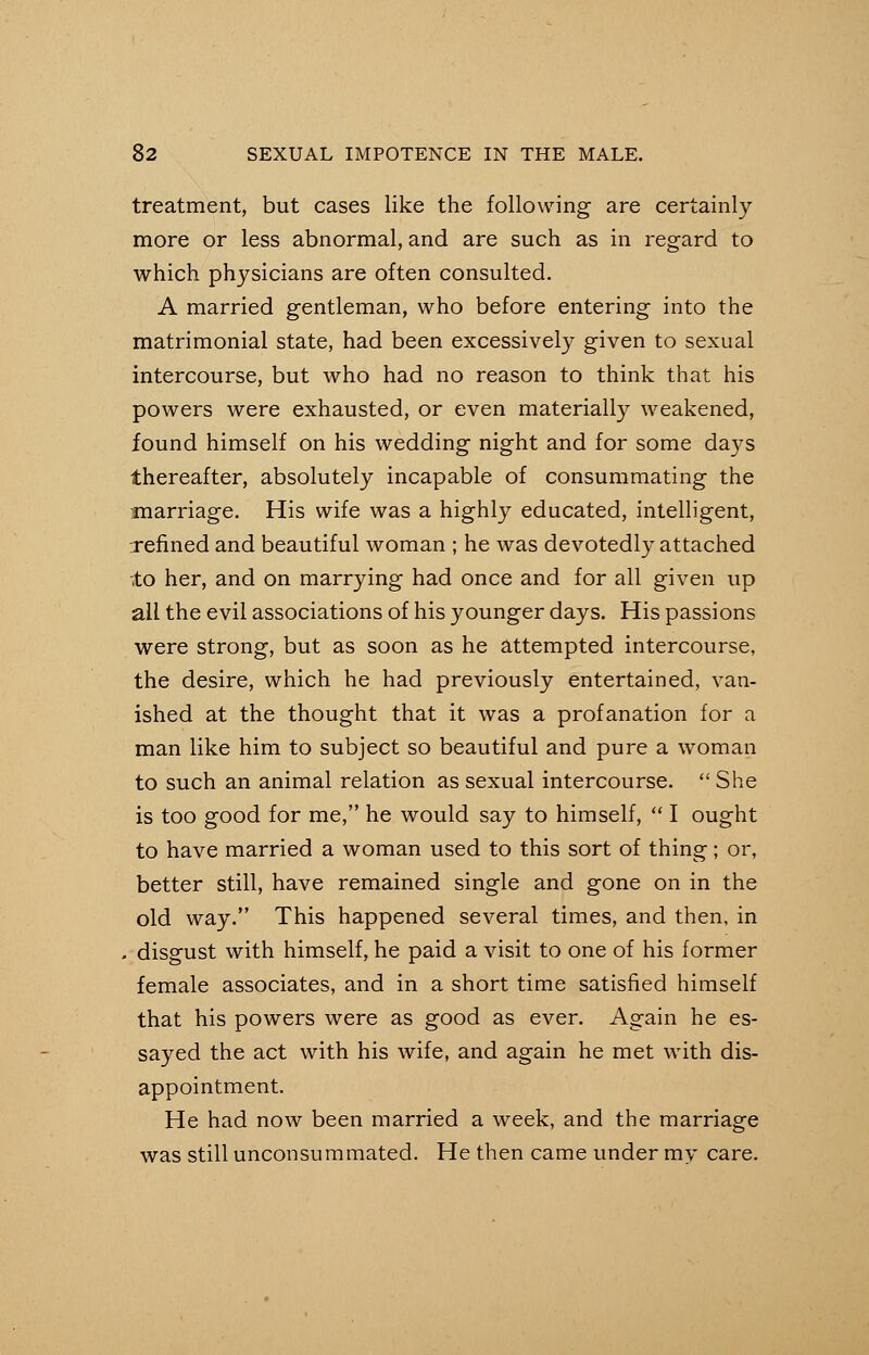 treatment, but cases like the following are certainly more or less abnormal, and are such as in regard to which physicians are often consulted. A married gentleman, who before entering into the matrimonial state, had been excessively given to sexual intercourse, but who had no reason to think that his powers were exhausted, or even materially weakened, found himself on his wedding night and for some days thereafter, absolutely incapable of consummating the marriage. His wife was a highly educated, intelligent, refined and beautiful woman ; he was devotedly attached lo her, and on marrying had once and for all given up all the evil associations of his younger days. His passions were strong, but as soon as he attempted intercourse, the desire, which he had previously entertained, van- ished at the thought that it was a profanation for a man like him to subject so beautiful and pure a woman to such an animal relation as sexual intercourse.  She is too good for me, he would say to himself,  I ought to have married a woman used to this sort of thing; or, better still, have remained single and gone on in the old way. This happened several times, and then, in . disgust with himself, he paid a visit to one of his former female associates, and in a short time satisfied himself that his powers were as good as ever. Again he es- sayed the act with his wife, and again he met with dis- appointment. He had now been married a week, and the marriage was still unconsummated. He then came under rav care.