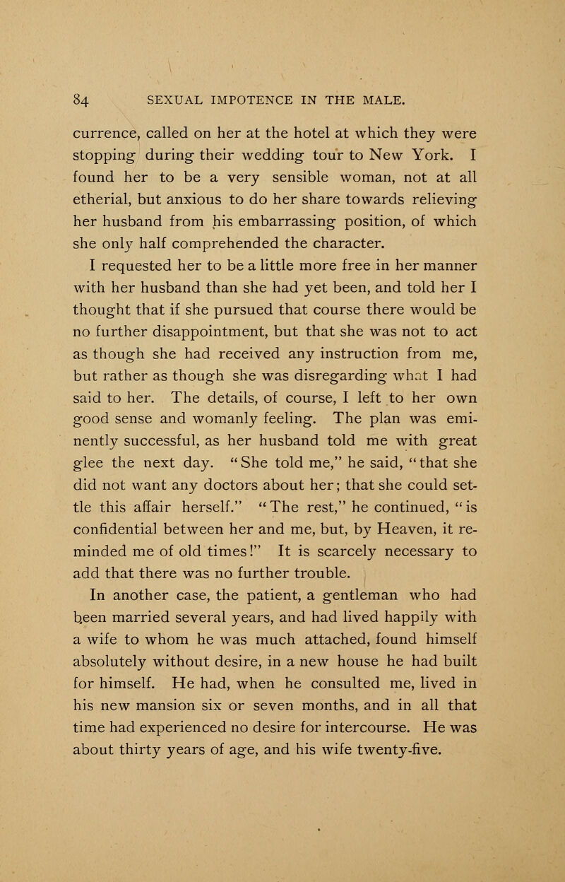 currence, called on her at the hotel at which they were stopping during their wedding tour to New York. I found her to be a very sensible woman, not at all etherial, but anxious to do her share towards relieving her husband from his embarrassing position, of which she only half comprehended the character. I requested her to be a little more free in her manner with her husband than she had yet been, and told her I thought that if she pursued that course there would be no further disappointment, but that she was not to act as though she had received any instruction from me, but rather as though she was disregarding what I had said to her. The details, of course, I left to her own good sense and womanly feeling. The plan was emi- nently successful, as her husband told me with great glee the next day. She told me, he said, that she did not want any doctors about her; that she could set- tle this affair herself. The rest, he continued, is confidential between her and me, but, by Heaven, it re- minded me of old times! It is scarcely necessary to add that there was no further trouble. In another case, the patient, a gentleman who had b,een married several years, and had lived happily with a wife to whom he was much attached, found himself absolutely without desire, in a new house he had built for himself. He had, when he consulted me, lived in his new mansion six or seven months, and in all that time had experienced no desire for intercourse. He was about thirty years of age, and his wife twenty-five.