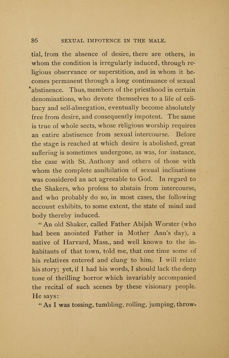 tial, from the absence of desire, there are others, in whom the condition is irregularly induced, through re- ligious observance or superstition, and in whom it be- comes permanent through a long continuance of sexual * abstinence. Thus, members of the priesthood in certain denominations, who devote themselves to a life of celi- bacy and self-abnegation, eventually become absolutely free from desire, and consequently impotent. The same is true of whole sects, whose religious worship requires an entire abstinence from sexual intercourse. Before the stage is reached at which desire is abolished, great suffering is sometimes undergone, as was, for instance, the case with St. Anthony and others of those with whom the complete annihilation of sexual inclinations was considered an act agreeable to God. In regard to the Shakers, who profess to abstain from intercourse, and who probably do so, in most cases, the following account exhibits, to some extent, the state of mind and body thereby induced.  An old Shaker, called Father Abijah Worster (who had been anointed Father in Mother Ann's day), a native of Harvard, Mass., and well known to the in- habitants of that town, told me, that one time some of his relatives entered and clung to him. I will relate his story; yet, if I had his words, I should lack the deep tone of thrilling horror which invariably accompanied the recital of such scenes by these visionary people. He says:  As I was tossing, tumbling, rolling, jumping, throw-