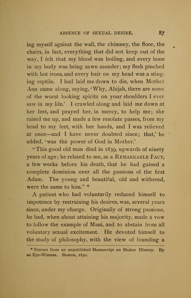 ing myself against the wall, the chimney, the floor, the chairs, in fact, everything that did not keep out of the way, I felt that my blood was boiling, and every bone in my body was being sawn asunder; my flesh pinched with hot irons, and every hair on my head was a sting- ing reptile. I had laid me down to die, when Mother Ann came along, saying,' Why, Abijah, there are some of the worst looking spirits on your shoulders I ever saw in my life.' I crawled along and laid me down at her feet, and prayed her, in mercy, to help me; she raised me up, and made a few resolute passes, from my head to my feet, with her hands, and I was relieved at once—and I have never doubted since; that,' he added, 'was the power of God in Mother.' This good old man died in 1839, upwards of ninety years of age; he related to me, as a Remarkable Fact, a few weeks before his death, that he had gained a complete dominion over all the passions of the first Adam. The young and beautiful, old and withered, were the same to him. * A patient who had voluntarily reduced himself to impotence by restraining his desires, was, several years since, under my charge. Originally of Strong passions, he had, when about attaining his majority, made a vow to follow the example of Mani, and to abstain from all voluntary sexual excitement. He devoted himself to the study of philosophy, with the view of founding a * Extract from an unpublished Manuscript on Shaker History. By an Eye-Witness, Boston, 1850.
