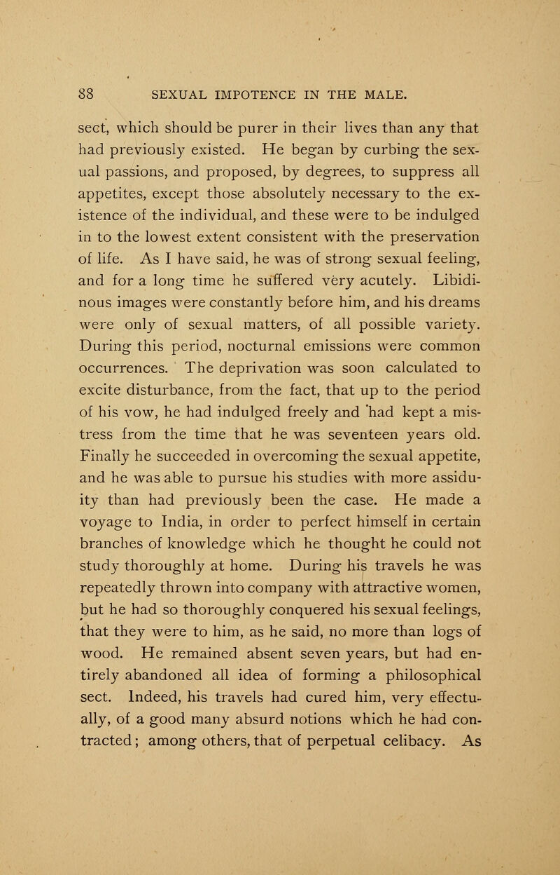 sect, which should be purer in their lives than any that had previously existed. He began by curbing the sex- ual passions, and proposed, by degrees, to suppress all appetites, except those absolutely necessary to the ex- istence of the individual, and these were to be indulged in to the lowest extent consistent with the preservation of life. As I have said, he was of strong sexual feeling, and for a long time he suffered very acutely. Libidi- nous images were constantly before him, and his dreams were only of sexual matters, of all possible variety. During this period, nocturnal emissions were common occurrences. The deprivation was soon calculated to excite disturbance, from the fact, that up to the period of his vow, he had indulged freely and had kept a mis- tress from the time that he was seventeen years old. Finally he succeeded in overcoming the sexual appetite, and he was able to pursue his studies with more assidu- ity than had previously been the case. He made a voyage to India, in order to perfect himself in certain branches of knowledge which he thought he could not study thoroughly at home. During his travels he was repeatedly thrown into company with attractive women, but he had so thoroughly conquered his sexual feelings, that they were to him, as he said, no more than logs of wood. He remained absent seven years, but had en- tirely abandoned all idea of forming a philosophical sect. Indeed, his travels had cured him, very effectu- ally, of a good many absurd notions which he had con- tracted ; among others, that of perpetual celibacy. As