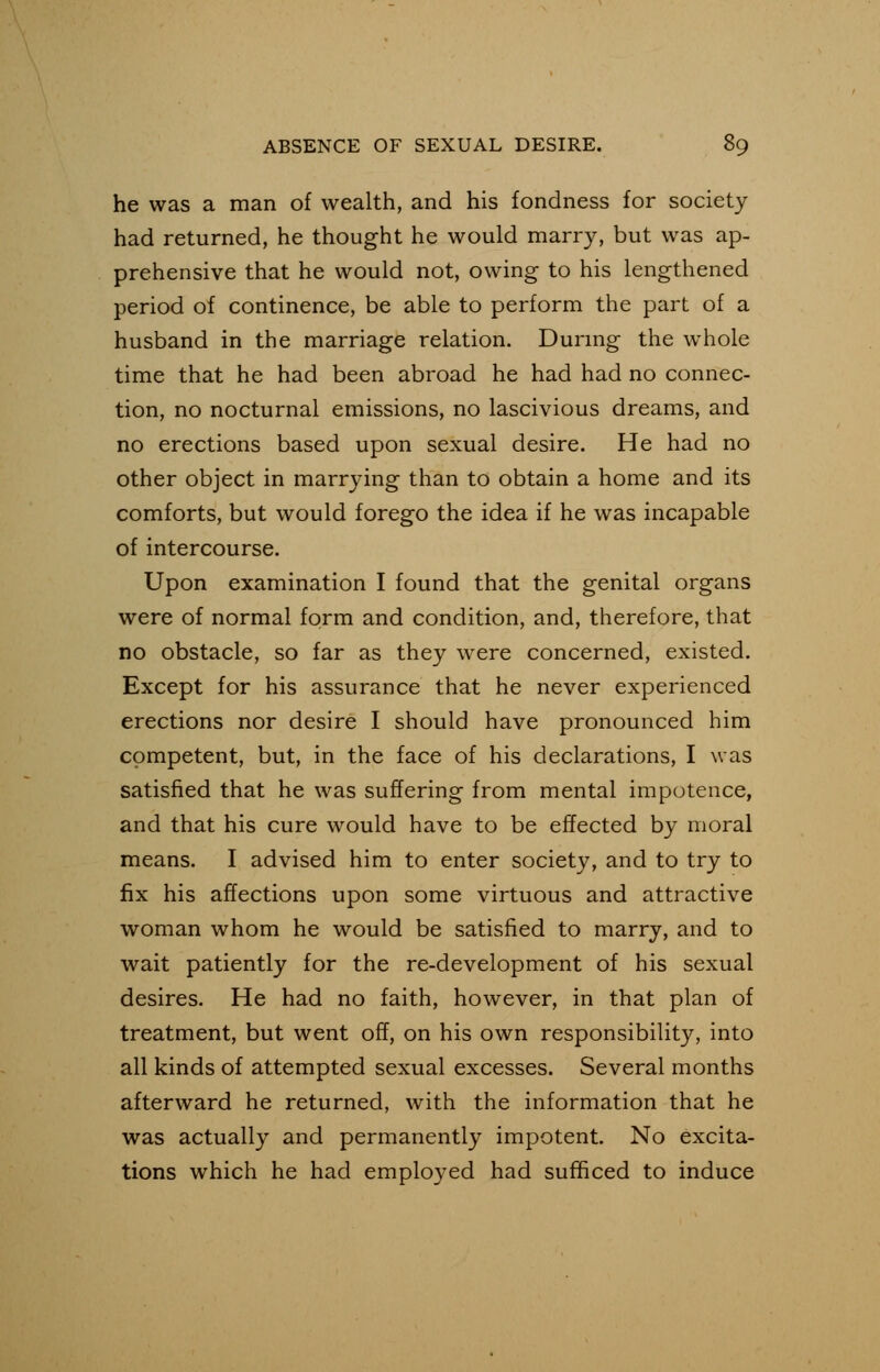 he was a man of wealth, and his fondness for society had returned, he thought he would marry, but was ap- prehensive that he would not, owing to his lengthened period of continence, be able to perform the part of a husband in the marriage relation. During the whole time that he had been abroad he had had no connec- tion, no nocturnal emissions, no lascivious dreams, and no erections based upon sexual desire. He had no other object in marrying than to obtain a home and its comforts, but would forego the idea if he was incapable of intercourse. Upon examination I found that the genital organs were of normal form and condition, and, therefore, that no obstacle, so far as they were concerned, existed. Except for his assurance that he never experienced erections nor desire I should have pronounced him competent, but, in the face of his declarations, I was satisfied that he was suffering from mental impotence, and that his cure would have to be effected by moral means. I advised him to enter society, and to try to fix his affections upon some virtuous and attractive woman whom he would be satisfied to marry, and to wait patiently for the re-development of his sexual desires. He had no faith, however, in that plan of treatment, but went off, on his own responsibility, into all kinds of attempted sexual excesses. Several months afterward he returned, with the information that he was actually and permanently impotent. No excita- tions which he had employed had sufficed to induce