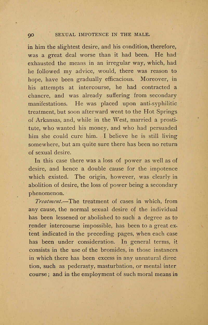 in him the slightest desire, and his condition, therefore, was a great deal worse than it had been. He had exhausted the means in an irregular way, which, had he followed my advice, would, there was reason to hope, have been gradually efficacious. Moreover, in his attempts at intercourse, he had contracted a chancre, and was already suffering from secondary manifestations. He was placed upon anti-syphilitic treatment, but soon afterward went to the Hot Springs of Arkansas, and, while in the West, married a prosti- tute, who wanted his money, and who had persuaded him she could cure him. I believe he is still living somewhere, but am quite sure there has been no return of sexual desire. In this case there was a loss of power as well as of desire, and hence a double cause for the impotence which existed. The origin, however, was clearly in abolition of desire, the loss of power being a secondary phenomenon. Treatment.—The treatment of cases in which, from any cause, the normal sexual desire of the individual has been lessened or abolished to such a degree as to render intercourse impossible, has been to a great ex* 0 tent indicated in the preceding pages, when each case has been under consideration. In general terms, it consists in the use of the bromides, in those instances in which there has been excess in any unnatural direc tion, such as pederasty, masturbation, or mental inter course; and in the employment of such moral means in