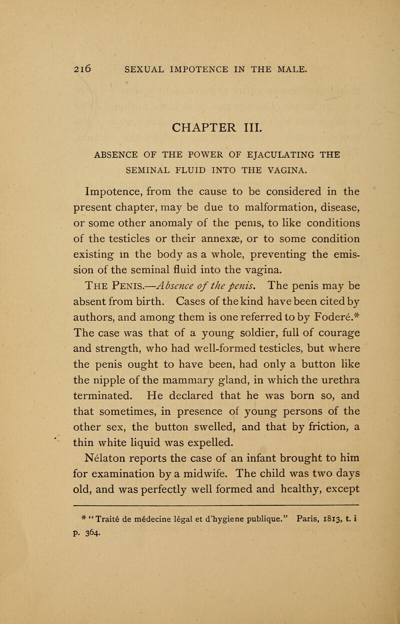 CHAPTER III. ABSENCE OF THE POWER OF EJACULATING THE SEMINAL FLUID INTO THE VAGINA. Impotence, from the cause to be considered in the present chapter, may be due to malformation, disease, or some other anomaly of the penis, to like conditions of the testicles or their annexse, or to some condition existing in the body as a whole, preventing the emis- sion of the seminal fluid into the vagina. The Penis.—Absence of the penis. The penis may be absent from birth. Cases of the kind have been cited by authors, and among them is one referred to by Fodere.* The case was that of a young soldier, full of courage and strength, who had well-formed testicles, but where the penis ought to have been, had only a button like the nipple of the mammary gland, in which the urethra terminated. He declared that he was born so, and that sometimes, in presence of young persons of the other sex, the button swelled, and that by friction, a thin white liquid was expelled. Nelaton reports the case of an infant brought to him for examination by a midwife. The child was two days old, and was perfectly well formed and healthy, except * Trait6 de mSdecine 16gal et d'hygiene publique. Paris, 1813, t. i p. 364.