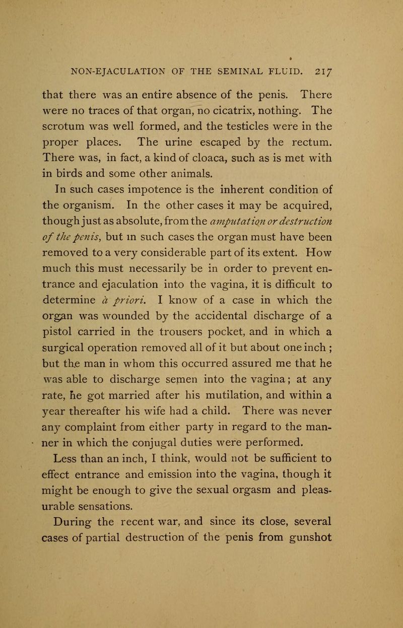 that there was an entire absence of the penis. There were no traces of that organ, no cicatrix, nothing. The scrotum was well formed, and the testicles were in the proper places. The urine escaped by the rectum. There was, in fact, a kind of cloaca, such as is met with in birds and some other animals. In such cases impotence is the inherent condition of the organism. In the other cases it may be acquired, though just as absolute, from the amputation or destruction of the penis, but in such cases the organ must have been removed to a very considerable part of its extent. How much this must necessarily be in order to prevent en- trance and ejaculation into the vagina, it is difficult to determine a priori. I know of a case in which the organ was wounded by the accidental discharge of a pistol carried in the trousers pocket, and in which a surgical operation removed all of it but about one inch ; but the man in whom this occurred assured me that he was able to discharge semen into the vagina; at any rate, he got married after his mutilation, and within a year thereafter his wife had a child. There was never any complaint from either party in regard to the man- ner in which the conjugal duties were performed. Less than an inch, I think, would not be sufficient to effect entrance and emission into the vagina, though it might be enough to give the sexual orgasm and pleas- urable sensations. During the recent war, and since its close, several cases of partial destruction of the penis from gunshot