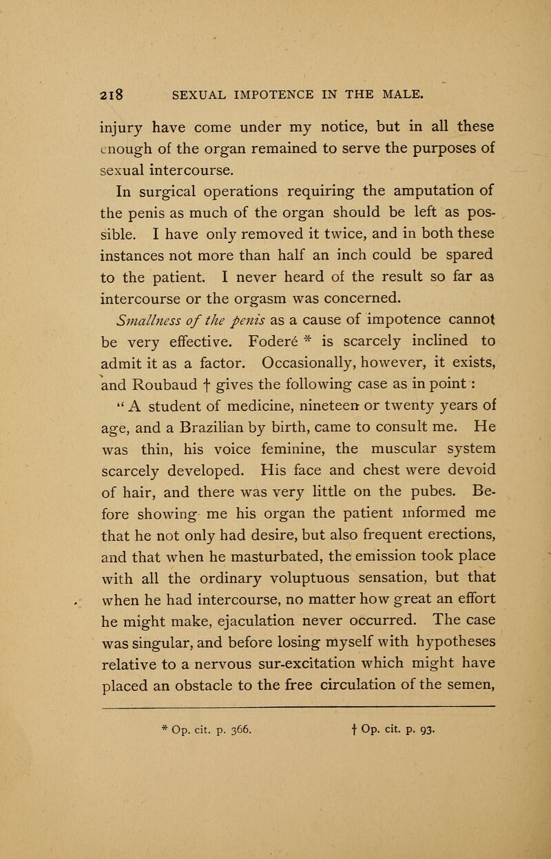 injury have come under my notice, but in all these enough of the organ remained to serve the purposes of sexual intercourse. In surgical operations requiring the amputation of the penis as much of the organ should be left as pos- sible. I have only removed it twice, and in both these instances not more than half an inch could be spared to the patient. I never heard of the result so far as intercourse or the orgasm was concerned. Smallness of the penis as a cause of impotence cannot be very effective. Foder6 * is scarcely inclined to admit it as a factor. Occasionally, however, it exists, and Roubaud f gives the following case as in point:  A student of medicine, nineteen or twenty years of age, and a Brazilian by birth, came to consult me. He was thin, his voice feminine, the muscular system scarcely developed. His face and chest were devoid of hair, and there was very little on the pubes. Be- fore showing me his organ the patient informed me that he not only had desire, but also frequent erections, and that when he masturbated, the emission took place with all the ordinary voluptuous sensation, but that when he had intercourse, no matter how great an effort he might make, ejaculation never occurred. The case was singular, and before losing myself with hypotheses relative to a nervous sur-excitation which might have placed an obstacle to the free circulation of the semen, Op. cit. p. 366. f Op. cit. p. 93.