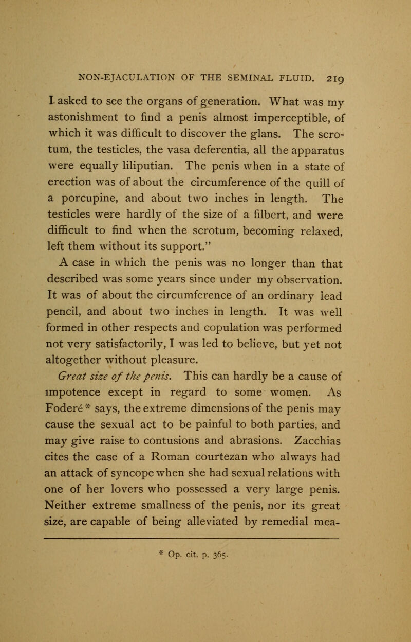 I asked to see the organs of generation. What was my astonishment to find a penis almost imperceptible, of which it was difficult to discover the glans. The scro- tum, the testicles, the vasa deferentia, all the apparatus were equally liliputian. The penis when in a state of erection was of about the circumference of the quill of a porcupine, and about two inches in length. The testicles were hardly of the size of a filbert, and were difficult to find when the scrotum, becoming relaxed, left them without its support. A case in which the penis was no longer than that described was some years since under my observation. It was of about the circumference of an ordinary lead pencil, and about two inches in length. It was well formed in other respects and copulation was performed not very satisfactorily, I was led to believe, but yet not altogether without pleasure. Great size of the penis. This can hardly be a cause of impotence except in regard to some women. As Fodere * says, the extreme dimensions of the penis may cause the sexual act to be painful to both parties, and may give raise to contusions and abrasions. Zacchias cites the case of a Roman courtezan who always had an attack of syncope when she had sexual relations with one of her lovers who possessed a very large penis. Neither extreme smallness of the penis, nor its great size, are capable of being alleviated by remedial mea- * Op. cit. p. 365.