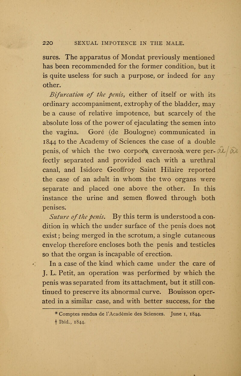 sures. The apparatus of Mondat previously mentioned has been recommended for the former condition, but it is quite useless for such a purpose, or indeed for any other. Bifurcation of the penis, either of itself or with its ordinary accompaniment, extrophy of the bladder, may be a cause of relative impotence, but scarcely of the absolute loss of the power of ejaculating the semen into the vagina. Gore (de Boulogne) communicated in 1844 to the Academy of Sciences the case of a double penis, of which the two corpora cavernosa were per- JJulfrX fectly separated and provided each with a urethral canal, and Isidore Geoffroy Saint Hilaire reported the case of an adult in whom the two organs were separate and placed one above the other. In this instance the urine and semen flowed through both penises. Suture of the penis. By this term is understood a con- dition in which the under surface of the penis does not exist; being merged in the scrotum, a single cutaneous envelop therefore encloses both the penis and testicles so that the organ is incapable of erection. In a case of the kind which came under the care of J. L. Petit, an operation was performed by which the penis was separated from its attachment, but it still con- tinued to preserve its abnormal curve. Bouisson oper- ated in a similar case, and with better success, for the * Comptes rendus de l'Academie des Sciences. June 1, 1844. f Ibid., 1844.