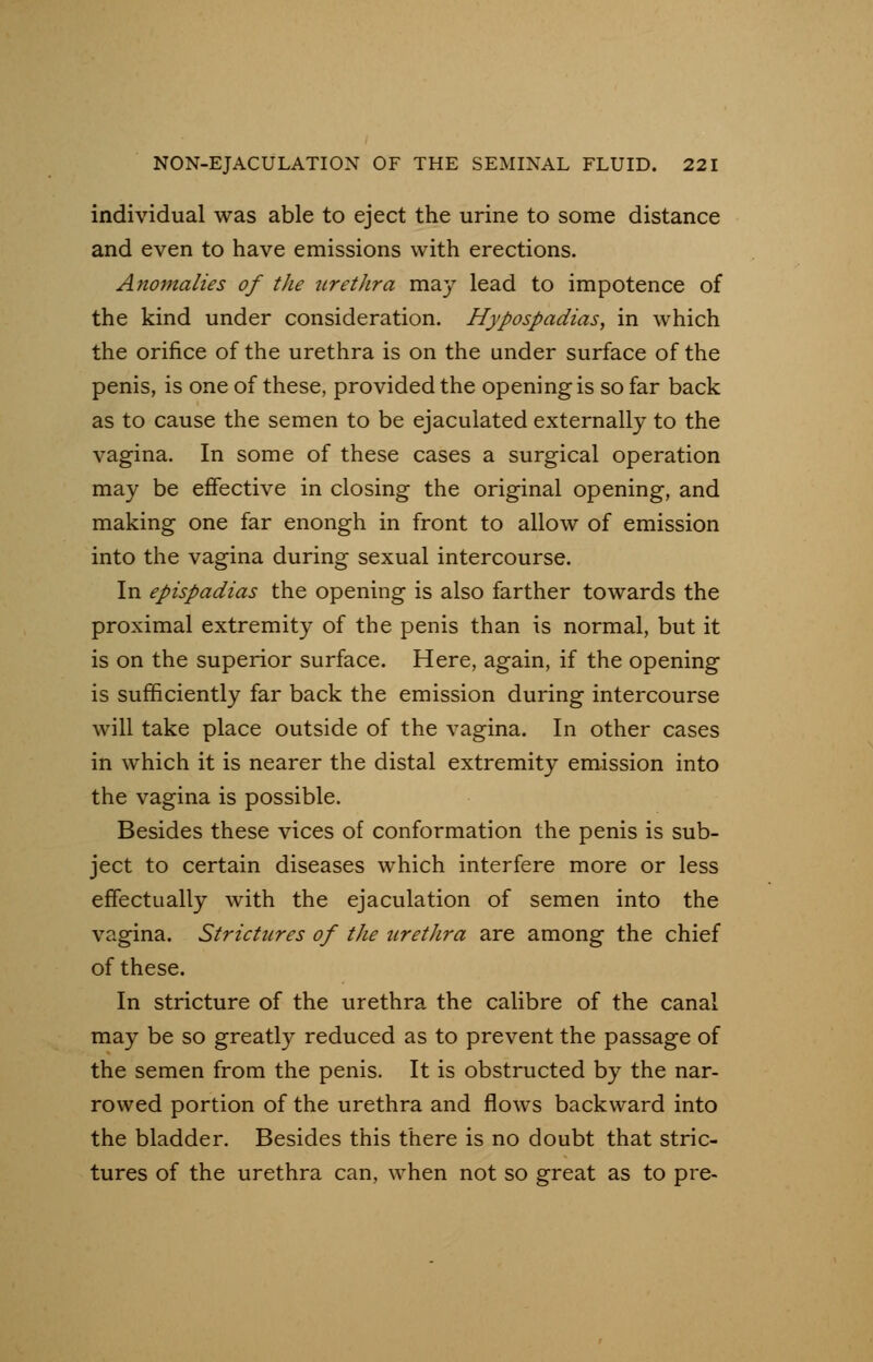individual was able to eject the urine to some distance and even to have emissions with erections. Anomalies of the urethra may lead to impotence of the kind under consideration. Hypospadias, in which the orifice of the urethra is on the under surface of the penis, is one of these, provided the opening is so far back as to cause the semen to be ejaculated externally to the vagina. In some of these cases a surgical operation may be effective in closing the original opening, and making one far enongh in front to allow of emission into the vagina during sexual intercourse. In epispadias the opening is also farther towards the proximal extremity of the penis than is normal, but it is on the superior surface. Here, again, if the opening is sufficiently far back the emission during intercourse will take place outside of the vagina. In other cases in which it is nearer the distal extremity emission into the vagina is possible. Besides these vices of conformation the penis is sub- ject to certain diseases which interfere more or less effectually with the ejaculation of semen into the vagina. Strictures of the urethra are among the chief of these. In stricture of the urethra the calibre of the canal may be so greatly reduced as to prevent the passage of the semen from the penis. It is obstructed by the nar- rowed portion of the urethra and flows backward into the bladder. Besides this there is no doubt that stric- tures of the urethra can, when not so great as to pre-