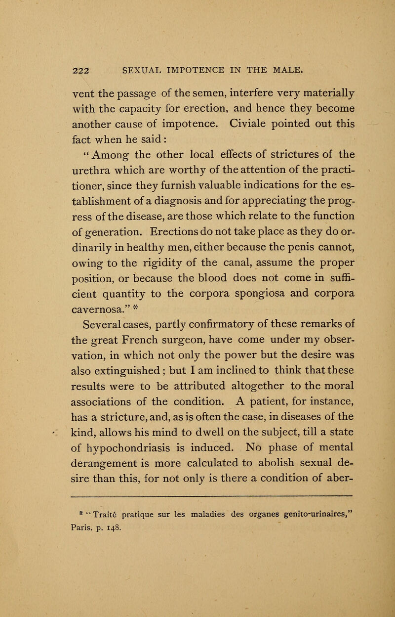 vent the passage of the semen, interfere very materially with the capacity for erection, and hence they become another cause of impotence. Civiale pointed out this fact when he said:  Among the other local effects of strictures of the urethra which are worthy of the attention of the practi- tioner, since they furnish valuable indications for the es- tablishment of a diagnosis and for appreciating the prog- ress of the disease, are those which relate to the function of generation. Erections do not take place as they do or- dinarily in healthy men, either because the penis cannot, owing to the rigidity of the canal, assume the proper position, or because the blood does not come in suffi- cient quantity to the corpora spongiosa and corpora cavernosa. * Several cases, partly confirmatory of these remarks of the great French surgeon, have come under my obser- vation, in which not only the power but the desire was also extinguished ; but I am inclined to think that these results were to be attributed altogether to the moral associations of the condition. A patient, for instance, has a stricture, and, as is often the case, in diseases of the kind, allows his mind to dwell on the subject, till a state of hypochondriasis is induced. No phase of mental derangement is more calculated to abolish sexual de- sire than this, for not only is there a condition of aber- * TraitS pratique sur les maladies des organes genito-urinaires, Paris, p. 148.