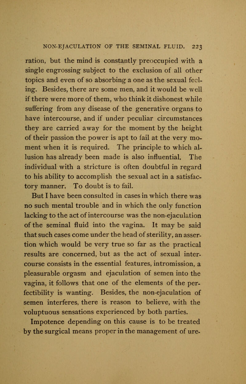ration, but the mind is constantly preoccupied with a single engrossing subject to the exclusion of all other topics and even of so absorbing a one as the sexual feel- ing. Besides, there are some men, and it would be well if there were more of them, who think it dishonest while suffering from any disease of the generative organs to have intercourse, and if under peculiar circumstances they are carried away for the moment by the height of their passion the power is apt to fail at the very mo- ment when it is required. The principle to which al- lusion has already been made is also influential. The individual with a stricture is often doubtful in regard to his ability to accomplish the sexual act in a satisfac- tory manner. To doubt is to fail. But I have been consulted in cases in which there was no such mental trouble and in which the only function lacking to the act of intercourse was the non-ejaculation of the seminal fluid into the vagina. It may be said that such cases come under the head of sterility, an asser- tion which would be very true so far as the practical results are concerned, but as the act of sexual inter- course consists in the essential features, intromission, a pleasurable orgasm and ejaculation of semen into the vagina, it follows that one of the elements of the per- fectibility is wanting. Besides, the non-ejaculation of semen interferes, there is reason to believe, with the voluptuous sensations experienced by both parties. Impotence depending on this cause is to be treated by the surgical means proper in the management of ure-