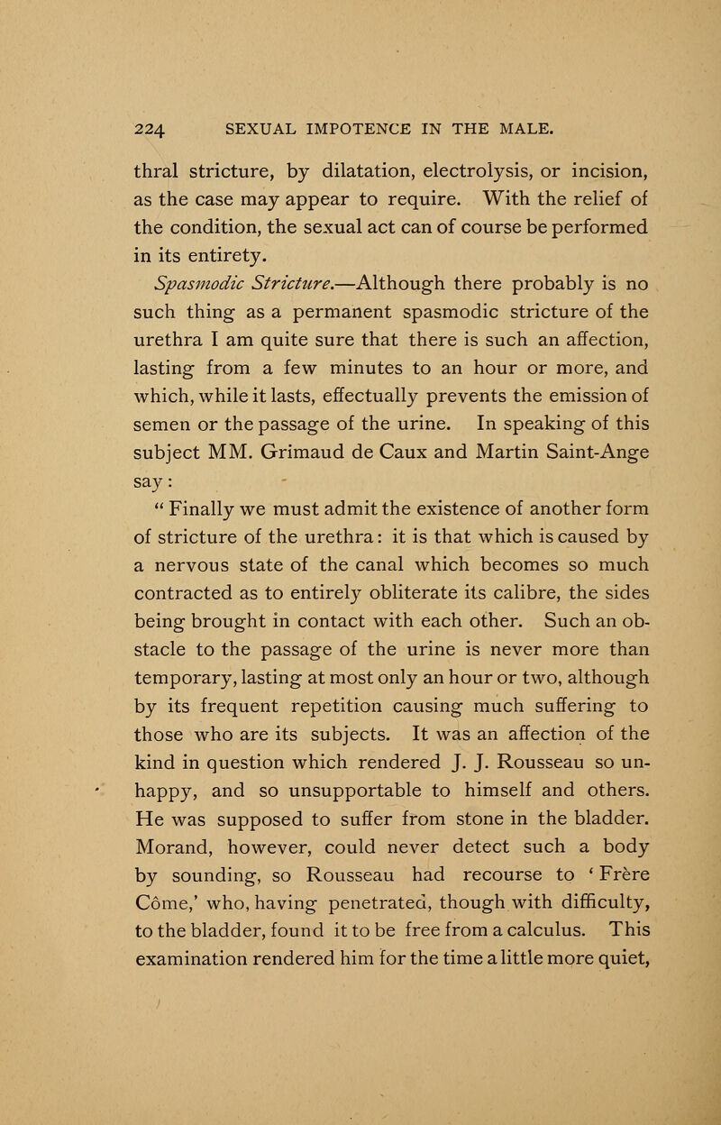 thral stricture, by dilatation, electrolysis, or incision, as the case may appear to require. With the relief of the condition, the sexual act can of course be performed in its entirety. Spasmodic Stricture.—Although there probably is no such thing as a permanent spasmodic stricture of the urethra I am quite sure that there is such an affection, lasting from a few minutes to an hour or more, and which, while it lasts, effectually prevents the emission of semen or the passage of the urine. In speaking of this subject MM. Grimaud de Caux and Martin Saint-Ange say: Finally we must admit the existence of another form of stricture of the urethra: it is that which is caused by a nervous state of the canal which becomes so much contracted as to entirely obliterate its calibre, the sides being brought in contact with each other. Such an ob- stacle to the passage of the urine is never more than temporary, lasting at most only an hour or two, although by its frequent repetition causing much suffering to those who are its subjects. It was an affection of the kind in question which rendered J. J. Rousseau so un- happy, and so unsupportable to himself and others. He was supposed to suffer from stone in the bladder. Morand, however, could never detect such a body by sounding, so Rousseau had recourse to ' Frere Come,' who, having penetrated, though with difficulty, to the bladder, found it to be free from a calculus. This examination rendered him for the time a little more quiet,