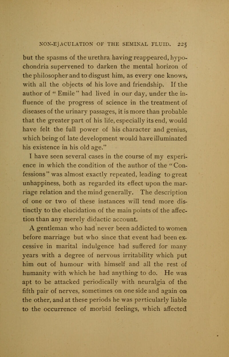 but the spasms of the urethra having reappeared, hypo- chondria supervened to darken the mental horizon of the philosopher and to disgust him, as every one knows, with all the objects of his love and friendship. If the author of Emile had lived in our day, under the in- fluence of the progress of science in the treatment of diseases of the urinary passages, it is more than probable that the greater part of his life, especially its end, would have felt the full power of his character and genius, which being of late development would have illuminated his existence in his old age. I have seen several cases in the course of my experi- ence in which the condition of the author of the Con- fessions was almost exactly repeated, leading to great unhappiness, both as regarded its effect upon the mar- riage relation and the mind generally. The description of one or two of these instances will tend more dis- tinctly to the elucidation of the main points of the affec- tion than any merely didactic account. A gentleman who had never been addicted to women before marriage but who since that event had been ex- cessive in marital indulgence had suffered for many years with a degree of nervous irritability which put him out of humour with himself and all the rest of humanity with which he had anything to do. He was apt to be attacked periodically with neuralgia of the fifth pair of nerves, sometimes on one side and again on the other, and at these periods he was particularly liable to the occurrence of morbid feelings, which affected