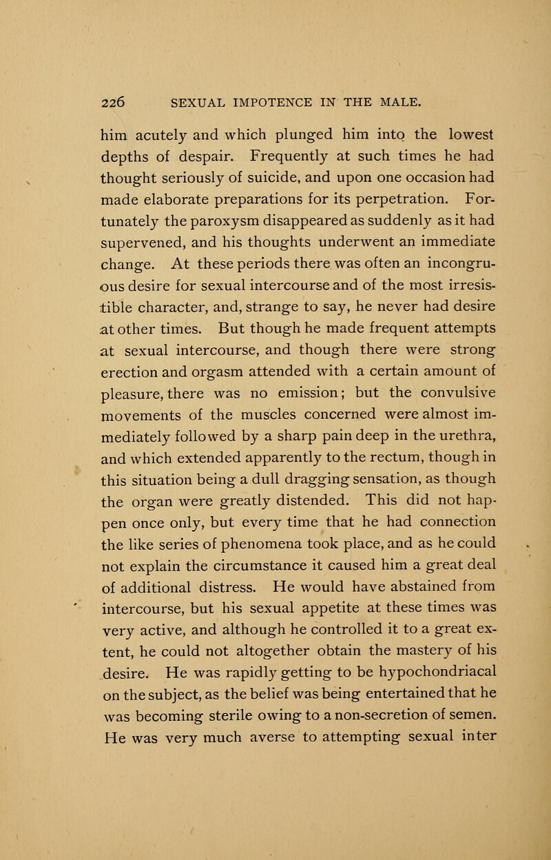 him acutely and which plunged him into the lowest depths of despair. Frequently at such times he had thought seriously of suicide, and upon one occasion had made elaborate preparations for its perpetration. For- tunately the paroxysm disappeared as suddenly as it had supervened, and his thoughts underwent an immediate change. At these periods there was often an incongru- ous desire for sexual intercourse and of the most irresis- tible character, and, strange to say, he never had desire at other times. But though he made frequent attempts at sexual intercourse, and though there were strong erection and orgasm attended with a certain amount of pleasure, there was no emission; but the convulsive movements of the muscles concerned were almost im- mediately followed by a sharp pain deep in the urethra, and which extended apparently to the rectum, though in this situation being a dull dragging sensation, as though the organ were greatly distended. This did not hap- pen once only, but every time that he had connection the like series of phenomena took place, and as he could not explain the circumstance it caused him a great deal of additional distress. He would have abstained from intercourse, but his sexual appetite at these times was very active, and although he controlled it to a great ex- tent, he could not altogether obtain the mastery of his desire. He was rapidly getting to be hypochondriacal on the subject, as the belief was being entertained that he was becoming sterile owing to a non-secretion of semen. He was very much averse to attempting sexual inter