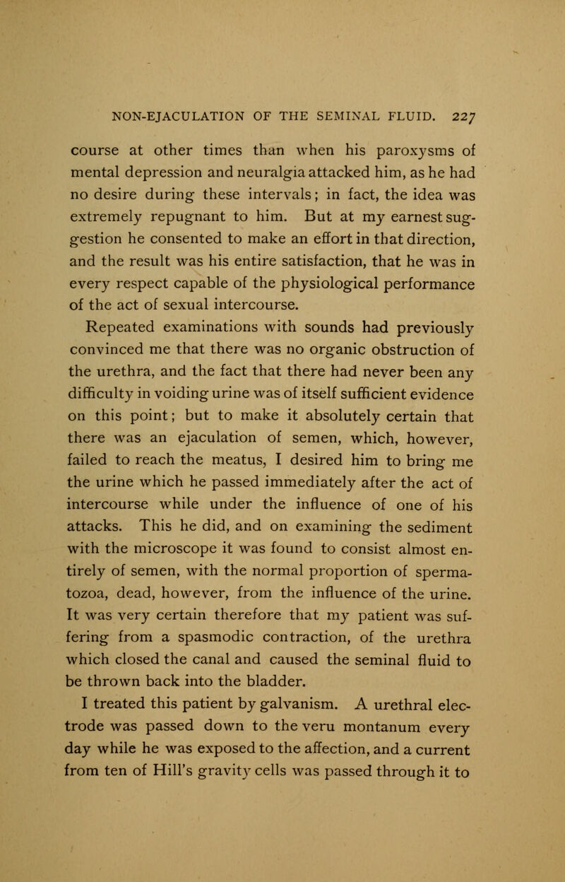 course at other times than when his paroxysms of mental depression and neuralgia attacked him, as he had no desire during these intervals; in fact, the idea was extremely repugnant to him. But at my earnest sug- gestion he consented to make an effort in that direction, and the result was his entire satisfaction, that he was in every respect capable of the physiological performance of the act of sexual intercourse. Repeated examinations with sounds had previously convinced me that there was no organic obstruction of the urethra, and the fact that there had never been any difficulty in voiding urine was of itself sufficient evidence on this point; but to make it absolutely certain that there was an ejaculation of semen, which, however, failed to reach the meatus, I desired him to bring me the urine which he passed immediately after the act of intercourse while under the influence of one of his attacks. This he did, and on examining the sediment with the microscope it was found to consist almost en- tirely of semen, with the normal proportion of sperma- tozoa, dead, however, from the influence of the urine. It was very certain therefore that my patient was suf- fering from a spasmodic contraction, of the urethra which closed the canal and caused the seminal fluid to be thrown back into the bladder. I treated this patient by galvanism. A urethral elec- trode was passed down to the veru montanum every day while he was exposed to the affection, and a current from ten of Hill's gravity cells was passed through it to
