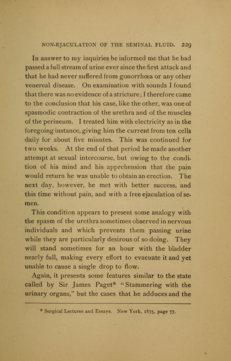 In answer to my inquiries he informed me that he had passed a full stream of urine ever since the first attack and that he had never suffered from gonorrhoea or any other venereal disease. On examination with sounds I found that there was no evidence of a stricture; I therefore came to the conclusion that his case, like the other, was one of spasmodic contraction of the urethra and of the muscles of the perineum. I treated him with electricity as in the foregoing instance, giving him the current from ten cells daily for about five minutes. This was continued for two weeks. At the end of that period he made another attempt at sexual intercourse, but owing to the condi- tion of his mind and his apprehension that the pain would return he was unable to obtain an erection. The next day, however, he met with better success, and this time without pain, and with a free ejaculation of se- men. This condition appears to present some analogy with the spasm of the urethra sometimes observed in nervous individuals and which prevents them passing urine while they are particularly desirous of so doing. They will stand sometimes for an hour with the bladder nearly full, making every effort to evacuate it and yet unable to cause a single drop to flow. Again, it presents some features similar to the state called by Sir James Paget*  Stammering with the urinary organs, but the cases that he adduces and the * Surgical Lectures and Essays. New York, 1875, page 77.